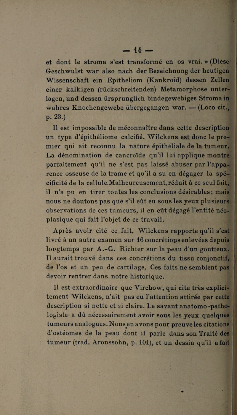 et dont le stroma s’est transformé en os vrai. » (Diese Geschwulst war also nach der Bezeichnung der heutigen Wissenschaft ein Epitheliom (Kankroid) dessen Zellen einer kalkigen (rückschreitenden) Métamorphosé unter- lagen,und dessen ürsprunglich bindegewebiges Stroma in wahres Knochengewebe übergegangen war. — (Loco cit., p. 23.) Il est impossible de méconnaître dans cette description un type d’épithéliome calcifié. Wilckens est donc le pre¬ mier qui ait reconnu la nature épithéliale de la tumeur. La dénomination de cancroïde qu’il lui applique montre parfaitement qu’il ne s’est pas laissé abuser par l’appa¬ rence osseuse de la trame et qu’il a su en dégager la spé¬ cificité de la cellule.Malheureusement,réduit à ce seul fait, il n’a pu en tirer toutes les conclusions désirables; mais nous ne doutons pas que s’il eût eu sous les yeux plusieurs observations de ces tumeurs, il en eût dégagé l’entité néo¬ plasique qui fait l’objet de ce travail. Après avoir cité ce fait, Wilckens rapporte qu’il s’est livré à un autre examen sur 16 concrétions enlevées depuis longtemps par A.-G. Richter sur la peau d’un goutteux. Il aurait trouvé dans ces concrétions du tissu conjonctif, de l’os et un peu de cartilage. Ces faits ne semblent pas devoir rentrer dans notre historique. Il est extraordinaire que Virchow, qui cite très explici¬ tement Wilckens, n’ait pas eu l’attention attirée par cette description si nette et si claire. Le savant anatomo-patho¬ logiste a dû nécessairement avoir sous les yeux quelques tumeurs analogues. Nous en avons pour preuve les citations d’ostéomes de la peau dont il parle dans son Traité des tumeur (trad. Aronssohn, p. 101), et un dessin qu’il a fait