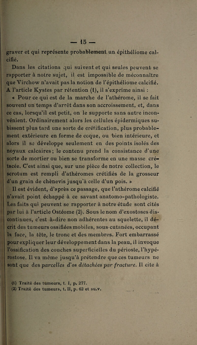 graver et qui représente probablement un épithéliome cal¬ cifié. Dans les citations qui suivent et qui seules peuvent se rapporter à notre sujet, il est impossible de méconnaître que Virchow n’avait pas la notion de l’épithéliome calcifié. A l’article Kystes par rétention (1), il s’exprime ainsi : « Pour ce qui est de la marche de l’atbérome, il se fait souvent un temps d’arrêt dans son accroissement, et, dans ce cas, lorsqu’il est petit, on le supporte sans autre incon¬ vénient. Ordinairement alors les cellules épidermiques su¬ bissent plus tard une sorte de créfification, plus probable¬ ment extérieure en forme de coque, ou bien intérieure, et alors il se développe seulement en des points isolés des noyaux calcaires; le contenu prend la consistance d’une sorte de mortier ou bien se transforme en une masse cré¬ tacée. C’est ainsi que, sur une pièce de notre collection, le scrotum est rempli d’athéromes crétifiés de la grosseur d’un grain de chènevis jusqu’à celle d’un pois. » Il est évident, d’après ce passage, que l’athérome calcifié n’avait point échappé à ce savant anatomo-pathologiste. Les faits qui peuvent se rapporter à notre étude sont cités par lui à l’article Ostéome (2). Sous le nom d’exostoses dis¬ continues, c’est à-dire non adhérentes au squelette, il dé¬ crit des tumeurs ossifiées mobiles, sous cutanées, occupant la face, la tête, le tronc et des membres. Fort embarrassé pour expliquer leur développement dans la peau, il invoque l’ossification des couches superficielles du périoste, l’hypé- rostose. Il va même jusqu’à prétendre que ces tumeurs ne sont que des parcelles d'os détachées par fracture. Il cite à (1) Traité des tumeurs, t. I, p. 277. (2) Traité des tumeurs, t. II, p. 62 et su±v.