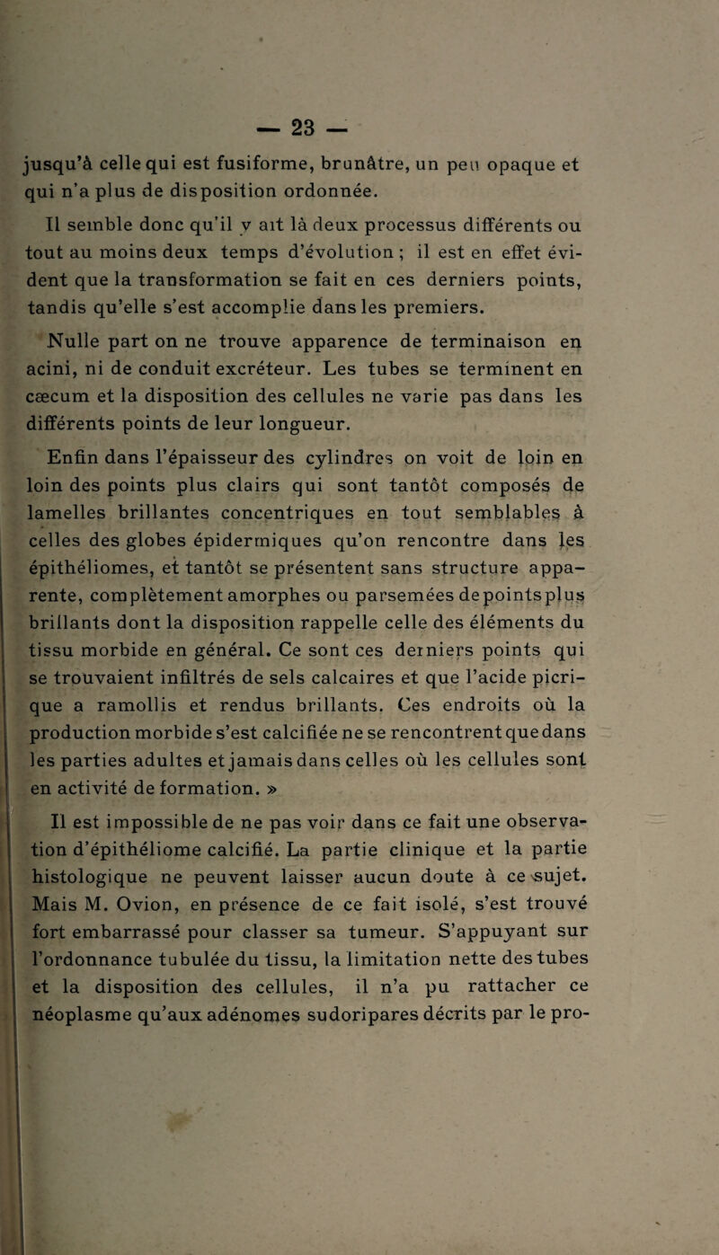 jusqu’à celle qui est fusiforme, brunâtre, un peu opaque et qui n’a plus de disposition ordonnée. Il semble donc qu’il y ait là deux processus différents ou tout au moins deux temps d’évolution ; il est en effet évi¬ dent que la transformation se fait en ces derniers points, tandis qu’elle s’est accomplie dans les premiers. Nulle part on ne trouve apparence de terminaison en acini, ni de conduit excréteur. Les tubes se terminent en cæcum et la disposition des cellules ne varie pas dans les différents points de leur longueur. Enfin dans l’épaisseur des cylindres on voit de loin en loin des points plus clairs qui sont tantôt composés de lamelles brillantes concentriques en tout semblables à celles des globes épidermiques qu’on rencontre dans Jes épithéliomes, et tantôt se présentent sans structure appa¬ rente, complètement amorphes ou parsemées depointsplus brillants dont la disposition rappelle celle des éléments du tissu morbide en général. Ce sont ces derniers points qui se trouvaient infiltrés de sels calcaires et que l’acide picri- que a ramollis et rendus brillants. Ces endroits où la production morbide s’est calcifiée ne se rencontrent que dans les parties adultes et jamais dans celles où les cellules sont en activité de formation. » Il est impossible de ne pas voir dans ce fait une observa¬ tion d’épithéliome calcifié. La partie clinique et la partie histologique ne peuvent laisser aucun doute à ce^ujet. Mais M. Ovion, en présence de ce fait isolé, s’est trouvé fort embarrassé pour classer sa tumeur. S’appuyant sur l’ordonnance tabulée du tissu, la limitation nette des tubes et la disposition des cellules, il n’a pu rattacher ce néoplasme qu’aux adénomes sudoripares décrits par le pro-
