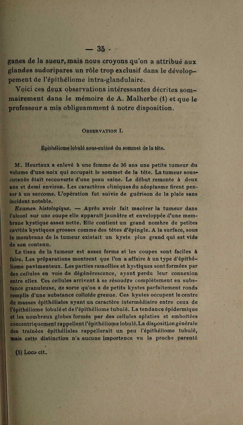 ganes de la sueur, mais nous croyons qu’on a attribué aux glandes sudoripares un rôle trop exclusif dans le dévelop¬ pement de l’épithéliome intra-glandulaire. Voici ces deux observations intéressantes décrites som¬ mairement dans le mémoire de A. Malherbe (1) et que le professeur a mis obligeamment à notre disposition. \_. \ Observation I. Epithéliome lobulé sous-cutané du sommet de la tête. M. Heurtaux a enlevé à une femme de 36 ans une petite tumeur du volume d’une noix qui occupait le sommet de la tête. La tumeur sous- cutanée était recouverte d’une peau saine. Le début remonte à deux ans et demi environ. Les caractères cliniques du néoplasme firent pen¬ ser à un sarcome. L’opération fut suivie de guérison de la plaie sans incident notable. Examen histologique. — Après avoir fait macérer la tumeur dans l’alcool sur une coupe elle apparaît jaunâtre et enveloppée d’une mem¬ brane kystique assez nette. Elle contient un grand nombre de petites cavités kystiques grosses comme des tètes d’épingle. A la surface, sous la membrane de la tumeur existait un kyste plus grand qui est vide de son contenu. Le tissu de la tumeur est assez ferme et les coupes sont faciles à faire. Les préparations montrent que l’on a affaire à un type d’épitbé- liome pavimenteux. Les parties ramollies et kystiques sont formées par des cellules en voie de dégénérescence, ayant perdu leur connexion entre elles. Ces cellules arrivent à se résoudre complètement en subs¬ tance granuleuse, de sorte qu’on a de petits kystes parfaitement ronds remplis d’une substance colloïde grenue. Ces kystes occupent le centre de masses épithéliales ayant un caractère intermédiaire entre ceux de l’èpithéliome lobulé et de l’épithéliome tubulé. La tendance épidermique et les nombreux globes formés par des cellules aplaties et emboîtées concentriquement rappellent l’épithéliome lobulé. La disposition générale des traînées épithéliales rappellerait un peu l’épithéliome tubulé, mais cette distinction n’a aucune importance vu la proche parenté • (1) Loco cit.