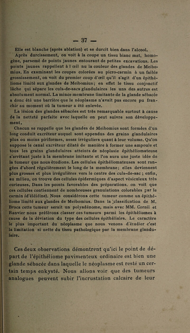 Elle est blanche (après ablation) et se durcit bien dans l’alcool. Après durcissement, on voit à la coupe un tissu blanc mat, homo¬ gène, parsemé de points jaunes entourant de petites excavations. Les points jaunes rappellent à 1 œil nu la couleur des glandes de Meibo- mius. En examinant les coupes colorées au picro-carmin à un faible grossissement, on voit du premier coup d’œil qu’il s’agit d’un épithé- liome limité aux glandes de Meibomius; en effet le tissu conjonctif lâche qui sépare les culs-de-sacs glandulaires les uns des autres est absolument normal. La mince membrane limitante de la glande sébacée a donc été une barrière que le néoplasme n’avait pas encore pu fran¬ chir au moment où la tumeur a été enlevée. La lésion des glandes sébacées est très remarquable surtout à cause de la netteté parfaite avec laquelle on peut suivre son développe¬ ment. Chacun se rappelle que les glandes de Meibomius sont formées d’un long conduit excréteur auquel sont appendus des grains glandulaires plus ou moins piriformes, assez irréguliers quant à leur volume. Qu’on suppose le canal excréteur dilaté de manière à former une ampoule et tous les grains glandulaires atteints de néoplasie épithéliomateuse s’arrêtant juste à la membrane imitante et l’on aura une juste idée de la tumeur que nous étudions. Les cellules épithéliomateuses sont ran¬ gées d’abord régulièrement le long de la membrane; elles deviennent plus grosses et plus irrégulières vers le centre des culs-de-sac ; enfin, au milieu, on trouve des cellules épidermiques d’aspect vésiculeux très curieuses. Dans les points favorables des préparations, on voit que ces cellules contiennent de nombreuses granulations colorables par le carmin fd'éléidine). Nous considérons cette tumeur comme un épithé- liome limité aux glandes de Meibomius. Dans la ^classification de M. Broca cette tumeur serait un polyadénome, mais avec MM. Cornil et Banvier nous préférons classer ces tumeurs parmi les épithéliomes à cause de la déviation du type des cellules épithéliales. Le caractère le plus important du néoplasme que nous venons d’étudier c’est la limitation si nette du tissu pathologique par la membrane glandu¬ laire. * ' Ces deux observations démontrent qu’ici le point de dé¬ part de l’épithéliome pavimenteux ordinaire est bien une glande sébacée dans laquelle le néoplasme est resté un cer¬ tain temps enkysté. Nous allons voir que des tumeurs analogues peuvent subir l’incrustation calcaire de leur