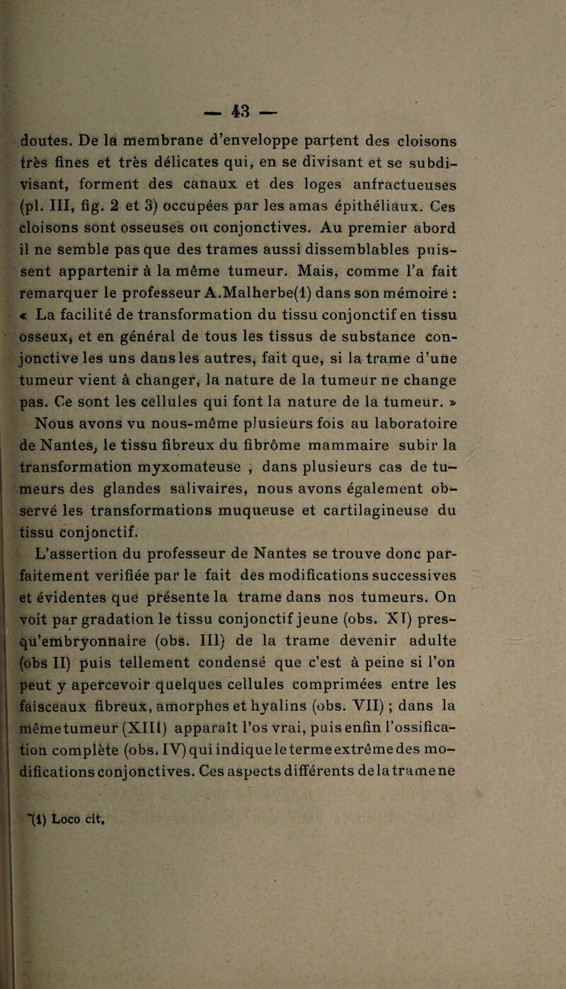 doutes. De la membrane d’enveloppe partent des cloisons très fines et très délicates qui, en se divisant et se subdi¬ visant, forment des canaux et des loges anfractueuses (pl. III, fig. 2 et 3) occupées par les amas épithéliaux. Ces cloisons sont osseuses ou conjonctives. Au premier abord il ne semble pas que des trames aussi dissemblables puis¬ sent appartenir à la même tumeur. Mais, comme l’a fait remarquer le professeur A.Malherbe(l) dans son mémoire : « La facilité de transformation du tissu conjonctif en tissu osseux, et en général de tous les tissus de substance con¬ jonctive les uns dans les autres, fait que, si la trame d’une tumeur vient à changer, la nature de la tumeur ne change pas. Ce sont les cellules qui font la nature de la tumeur. » Nous avons vu nous-même plusieurs fois au laboratoire de Nantes, le tissu fibreux du fibrome mammaire subir la transformation myxomateuse , dans plusieurs cas de tu¬ meurs des glandes salivaires, nous avons également ob¬ servé les transformations muqueuse et cartilagineuse du tissu conjonctif. L’assertion du professeur de Nantes se trouve donc par¬ faitement vérifiée par le fait des modifications successives et évidentes que présente la trame dans nos tumeurs. On voit par gradation le tissu conjonctif jeune (obs. XT) pres- qu’embryonttaire (obs. III) de la trame devenir adulte (obs II) puis tellement condensé que c’est à peine si l’on peut y apercevoir quelques cellules comprimées entre les faisceaux fibreüx, amorphes et hyalins (obs. VII) ; dans la mêmetumeur (XIII) apparaît l’os vrai, puis enfin l’ossifica¬ tion complète (obs. IV) qui indique le terme extrême des mo¬ difications conjonctives. Ces aspects différents delatramene | ~(i) Loco cit; » .. ? C • ;♦*•* i ' * . •» * ' .
