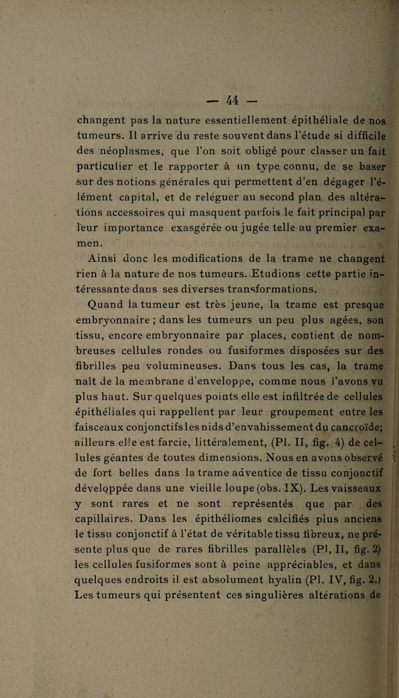changent pas la nature essentiellement épithéliale de nos tumeurs. Il arrive du reste souvent dans l’étude si difficile des néoplasmes, que l’on soit obligé pour classer un fait particulier et le rapporter à un type connu, de se baser sur des notions générales qui permettent d’en dégager l’é¬ lément capital, et de reléguer au second plan des altéra¬ tions accessoires qui masquent parfois le fait principal par leur importance exasgérée ou jugée telle au premier exa¬ men. ... J Ainsi donc les modifications de la trame ne changent rien à la nature de nos tumeurs. Etudions cette partie in¬ téressante dans ses diverses transformations. Quand la tumeur est très jeune, la trame est presque embryonnaire ; dans les tumeurs un peu plus âgées, son tissu, encore embryonnaire par places, contient de nom¬ breuses cellules rondes ou fusiformes disposées sur des fibrilles peu volumineuses. Dans tous les cas, la trame naît de la membrane d’enveloppe, comme nous l’avons vu plus haut. Sur quelques points elle est infiltrée de cellules épithéliales qui rappellent par leur groupement entre les faisceaux conjonctifsles nids d’envahissement du çancroïde; ailleurs elle est farcie, littéralement, (PI. II, fig. 4) de cel¬ lules géantes de toutes dimensions. Nous en avons observé de fort belles dans la trame adventice de tissu conjonctif développée dans une vieille loupe (obs. IK). Les vaisseaux y sont rares et ne sont représentés que par des capillaires. Dans les épithéliomes calcifiés plus anciens le tissu conjonctif à l’état de véritable tissu fibreux, ne pré¬ sente plus que de rares fibrilles parallèles (PI, II, fig. 2) les cellules fusiformes sont à peine appréciables, et dans quelques endroits il. est absolument hyalin (PI. IV, fig. 2.) Les tumeurs qui présentent ces singulières altérations de