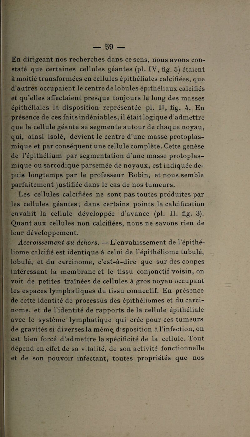 En dirigeant nos recherches dans ce sens, nous avons con¬ staté que certaines cellules géantes (pl. IV, fig. 5) étaient à moitié transformées en cellules épithéliales calcifiées, que d’autres occupaient le centre de lobules épithéliaux calcifiés et qu’elles affectaient presque toujours le long des masses épithéliales la disposition représentée pl. Il, fig. 4. En présence de ces faits indéniables, il était logique d’admettre que la cellule géante se segmente autour de chaque noyau, qui, ainsi isolé, devient le centre d’une masse protoplas¬ mique et par conséquent une cellule complète. Cette genèse de l’épithélium par segmentation d’une masse protoplas¬ mique ou sarcodique parsemée de noyaux, est indiquée de¬ puis longtemps par le professeur Robin, et nous semble parfaitement justifiée dans le cas de nos tumeurs. Les cellules calcifiées ne sont pas toutes produites par les cellules géantes; dans certains points la calcification envahit la cellule développée d’avance (pl. II. fig. 3). Quant aux cellules non calcifiées, nous ne savons rien de leur développement. Accroissement au dehors. —L’envahissement de l’épithé- liome calcifié est identique à celui de l’épithéliome tubulé, lobulé, et du carcinome, c’est-à-dire que sur des coupes intéressant la membrane et le tissu conjonctif voisin, on voit de petites traînées de cellules à gros noyau occupant les espaces lymphatiques du tissu connectif. En présence de cette identité de processus des épithéliomes et du carci¬ nome, et de l’identité de rapports de la cellule épithéliale avec le système lymphatique qui crée pour ces tumeurs de gravités si diverses la même disposition à l’infection, on est bien forcé d’admettre la spécificité de la cellule. Tout dépend en effet de sa vitalité, de son activité fonctionnelle et de son pouvoir infectant, toutes propriétés que nos