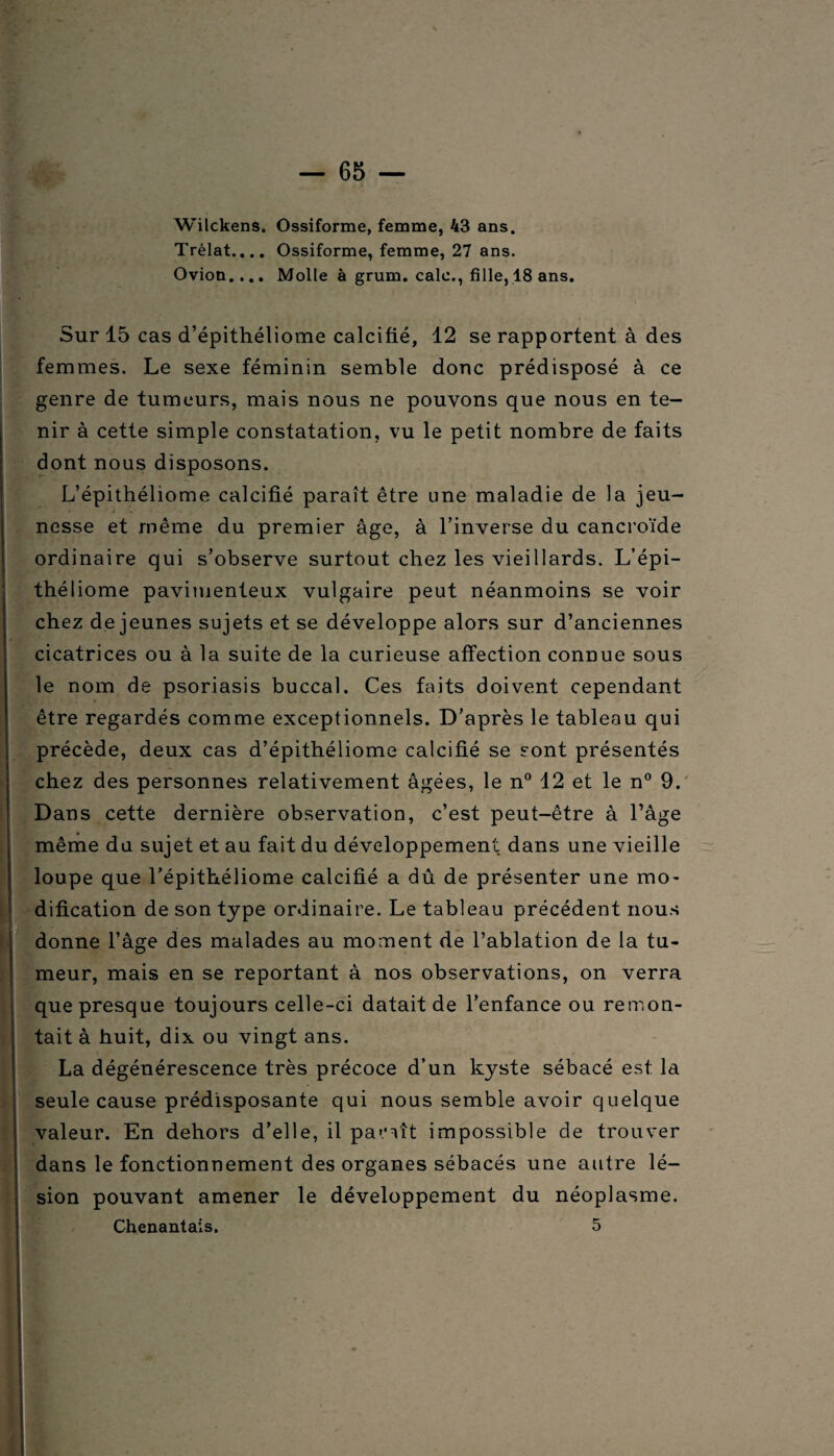 Wilckens. Ossiforme, femme, 43 ans. Trèlat.... Ossiforme, femme, 27 ans. Ovion.... Molle à grum. cale., fille, 18 ans. Sur 15 cas d’épithéliome calcifié, 12 se rapportent à des femmes. Le sexe féminin semble donc prédisposé à ce genre de tumeurs, mais nous ne pouvons que nous en te¬ nir à cette simple constatation, vu le petit nombre de faits dont nous disposons. L’épithéliome calcifié paraît être une maladie de la jeu- nesse et même du premier âge, à l’inverse du cancroïde ordinaire qui s’observe surtout chez les vieillards. L’épi¬ théliome pavinienteux vulgaire peut néanmoins se voir chez de jeunes sujets et se développe alors sur d’anciennes cicatrices ou à la suite de la curieuse affection connue sous le nom de psoriasis buccal. Ces faits doivent cependant être regardés comme exceptionnels. D’après le tableau qui précède, deux cas d’épithéliome calcifié se sont présentés chez des personnes relativement âgées, le n° 12 et le n° 9. Dans cette dernière observation, c’est peut-être à l’âge même du sujet et au fait du développement dans une vieille loupe que l’épithéliome calcifié a dû de présenter une mo¬ dification de son type ordinaire. Le tableau précédent nous donne l’âge des malades au moment de l’ablation de la tu¬ meur, mais en se reportant à nos observations, on verra que presque toujours celle-ci datait de l’enfance ou remon¬ tait à huit, dix ou vingt ans. La dégénérescence très précoce d’un kyste sébacé est la seule cause prédisposante qui nous semble avoir quelque valeur. En dehors d’elle, il pariît impossible de trouver dans le fonctionnement des organes sébacés une autre lé¬ sion pouvant amener le développement du néoplasme. Chenantais. 5