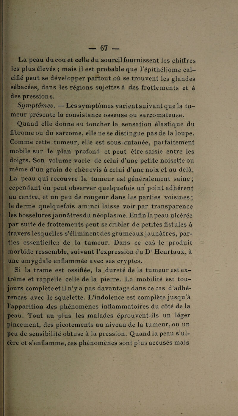 La peau du cou et celle du sourcil fournissent les chiffres les plus élevés ; mais il est probable que l’épithéliome cal¬ cifié peut se développer partout où se trouvent les glandes sébacées, dans les régions sujettes à des frottements et à des pressions. Symptômes. — Les symptômes varient suivant que la tu¬ meur présente la consistance osseuse ou sarcomateuse. Quand elle donne au toucher la sensation élastique du fibrome ou du sarcome, elle ne se distingue pas de la loupe. Comme cette tumeur, elle est sous-cutanée, parfaitement mobile sur le plan profond et peut être saisie entre les doigts. Son volume varie de celui d’une petite noisette ou même d’un grain de chènevis à celui d’une noix et au delà. La peau qui recouvre la tumeur est généralement saine ; cependant on peut observer quelquefois un point adhérent au centre, et un peu de rougeur dans les parties voisines ; le derme quelquefois aminci laisse voir par transparence les bosselures jaunâtresdu néoplasme. Enfinlapeau ulcérée par suite de frottements peut se cribler de petites fistules à travers lesquelles s’éliminent des grumeaux jaunâtres, par¬ ties essentielles de la tumeur. Dans ce cas le produit morbide ressemble, suivant l’expression du Dr Heurtaux, à une amygdale enflammée avec ses cryptes. Si la trame est ossifiée, la dureté de la tumeur est ex¬ trême et rappelle celle de la pierre. La mobilité est tou¬ jours complète et il n’y a pas davantage dans ce cas d’adhé¬ rences avec le squelette. L’indolence est complète jusqu’à l’apparition des phénomènes inflammatoires du côté de la peau. Tout au plus les malades éprouvent-ils un léger pincement, des picotements au niveau de la tumeur, ou un peu de sensibilité obtuse à la pression. Quand la peau s’ul¬ cère et s’enflamme, ces phénomènes sont plus accusés mais v;v' 1 I F5