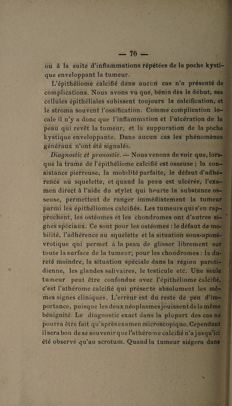 ou à la suite d’inflammations répétées de la poche kysti¬ que enveloppant la tumeur. L’épithéliome calcifié dans aucun cas n’a présenté de complications. Nous avons vu que, bénin dès le début, ses cellules épithéliales subissent toujours la calcification, et le stroma souvent l’ossification. Comme complication lo¬ cale il n’y a donc que l’inflammation et l’ulcération de la peau qui revêt la tumeur, et la suppuration de la poche kystique enveloppante. Dans aucun cas les phénomènes généraux n’ont été signalés. Diagnostic et pronostic. — Nous venons devoir que, lors¬ que la trame de l’épithéliome calcifié est osseuse ; la con¬ sistance pierreuse, la mobilité parfaite, le défaut d’adhé¬ rence au squelette, et quand la peau est ulcérée, l’exa¬ men direct à l’aide du stylet qui heurte la substance os¬ seuse, permettent de ranger immédiatement la tumeur parmi les épithéliomes calcifiés. Les tumeurs qui s’en rap¬ prochent, les ostéomes et les chondromes ont d’autres si¬ gnes spéciaux. Ce sont pour les ostéomes : le défaut de mo¬ bilité, l’adhérence au squelette et la situation sous-aponé- vrotique qui permet à la peau de glisser librement sur toute la surface de la tumeur; pour les chondromes : la du¬ reté moindre, la situation spéciale dans la région paroti¬ dienne, les glandes salivaires, le testicule etc. Une seule tumeur peut être confondue avec l’épithéliome calcifié, c’est l’athérome calcifié qui présente absolument les mê¬ mes signes cliniques. L’erreur est du reste de peu d’im¬ portance, puisque lesdeuxnéoplasmesjouissentdelamême bénignité. Le diagnostic exact dans la plupart des cas ne pourra être fait qu’aprèsexamen microscopique. Cependant il sera bon de se souvenir que l’athérome calcifié n’a jusqu’ici été observé qu’au scrotum. Quand la tumeur siégera dans