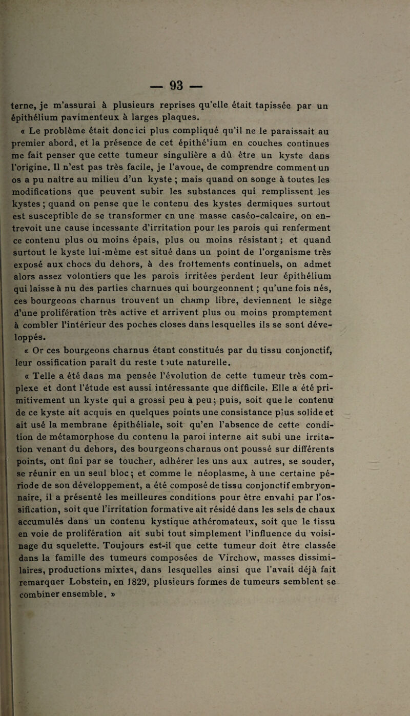 terne, je m’assurai à plusieurs reprises qu’elle était tapissée par un épithélium pavimenteux à larges plaques. « Le problème était donc ici plus compliqué qu’il ne le paraissait au premier abord, et la présence de cet épithé’ium en couches continues me fait penser que cette tumeur singulière a dû être un kyste dans l’origine. Il n’est pas très facile, je l’avoue, de comprendre comment un os a pu naître au milieu d’un kyste ; mais quand on songe à toutes les modifications que peuvent subir les substances qui remplissent les kystes ; quand on pense que le contenu des kystes dermiques surtout est susceptible de se transformer en une masse caséo-calcaire, on en¬ trevoit une cause incessante d’irritation pour les parois qui renferment ce contenu plus ou moins épais, plus ou moins résistant ; et quand surtout le kyste lui-même est situé dans un point de l’organisme très exposé aux chocs du dehors, à des frottements continuels, on admet alors assez volontiers que les parois irritées perdent leur épithélium qui laisse à nu des parties charnues qui bourgeonnent ; qu’une fois nés, ces bourgeons charnus trouvent un champ libre, deviennent le siège d’une prolifération très active et arrivent plus ou moins promptement à combler l’intérieur des poches closes dans lesquelles ils se sont déve¬ loppés. « Or ces bourgeons charnus étant constitués par du tissu conjonctif, leur ossification parait du reste toute naturelle. cc Telle a été dans ma pensée l’évolution de cette tumeur très com¬ plexe et dont l’étude est aussi intéressante que difficile. Elle a été pri¬ mitivement un kyste qui a grossi peu à peu ; puis, soit que le contenu de ce kyste ait acquis en quelques points une consistance plus solide et ait usé la membrane épithéliale, soit qu’en l’absence de cette condi¬ tion de métamorphose du contenu la paroi interne ait subi une irrita¬ tion venant du dehors, des bourgeons charnus ont poussé sur différents points, ont fini par se toucher, adhérer les uns aux autres, se souder, se réunir en un seul bloc; et comme le néoplasme, à une certaine pé¬ riode de son développement, a été composé de tissu coûjonctif embryon¬ naire, il a présenté les meilleures conditions pour être envahi par l’os¬ sification, soit que l’irritation formative ait résidé dans les sels de chaux accumulés dans un contenu kystique athéromateux, soit que le tissu en voie de prolifération ait subi tout simplement l’influence du voisi¬ nage du squelette. Toujours est-il que cette tumeur doit être classée dans la famille des tumeurs composées de Virchow, masses dissimi¬ laires, productions mixtes, dans lesquelles ainsi que l’avait déjà fait remarquer Lobstein, en 1829, plusieurs formes de tumeurs semblent se combiner ensemble. » î