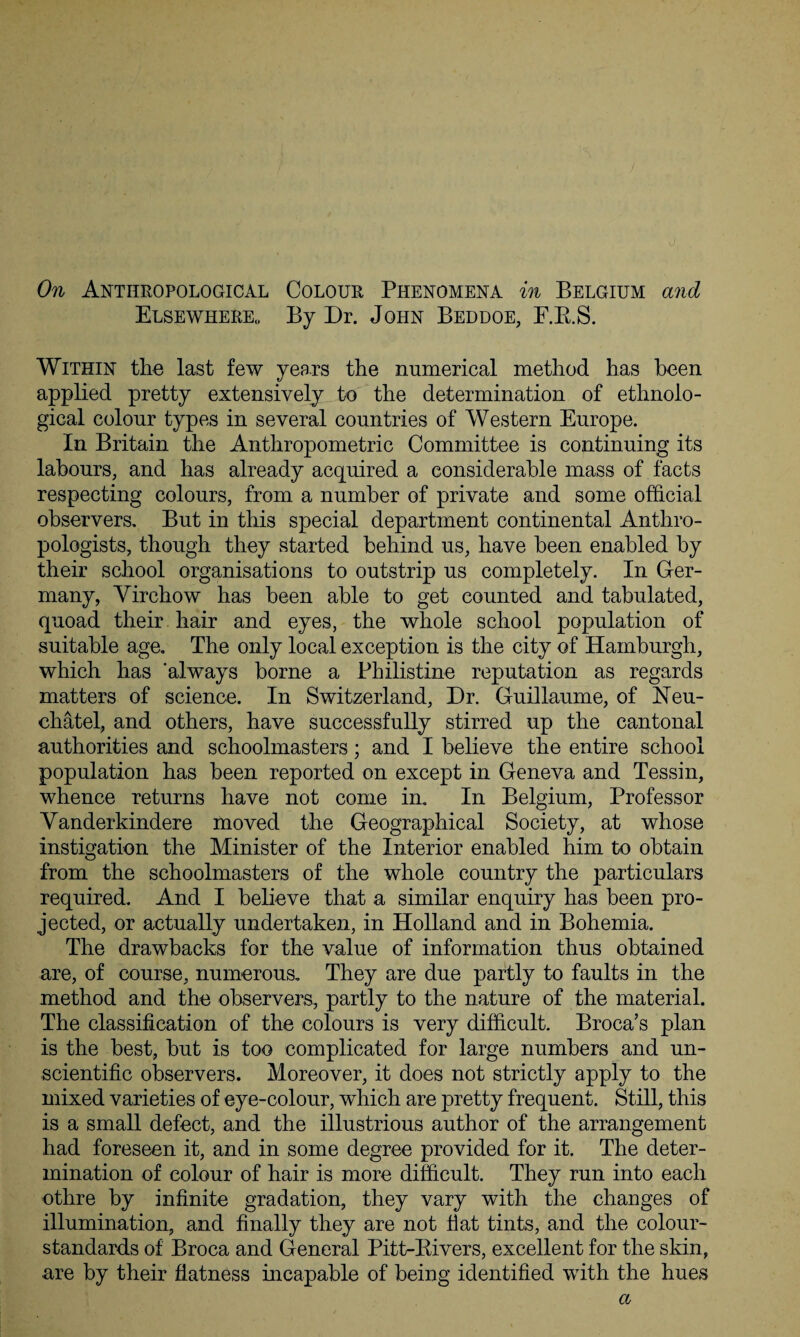 On Anthropological Colour Phenomena in Belgium and Elsewhere,, By Dr. John Beddoe, F.R.S. Within the last few years the numerical method has been applied pretty extensively to the determination of ethnolo¬ gical colour types in several countries of Western Europe. In Britain the Anthropometric Committee is continuing its labours, and has already acquired a considerable mass of facts respecting colours, from a number of private and some official observers. But in this special department continental Anthro¬ pologists, though they started behind us, have been enabled by their school organisations to outstrip us completely. In Ger¬ many, Virchow has been able to get counted and tabulated, quoad their hair and eyes, the whole school population of suitable age. The only local exception is the city of Hamburgh, which has 'always borne a Philistine reputation as regards matters of science. In Switzerland, Dr. Guillaume, of Eeu- chatel, and others, have successfully stirred up the cantonal authorities and schoolmasters; and I believe the entire school population has been reported on except in Geneva and Tessin, whence returns have not come in. In Belgium, Professor Vanderkindere moved the Geographical Society, at whose instigation the Minister of the Interior enabled him to obtain from the schoolmasters of the whole country the particulars required. And I believe that a similar enquiry has been pro¬ jected, or actually undertaken, in Holland and in Bohemia. The drawbacks for the value of information thus obtained are, of course, numerous. They are due partly to faults in the method and the observers, partly to the nature of the material. The classification of the colours is very difficult. Broca’s plan is the best, but is too complicated for large numbers and un¬ scientific observers. Moreover, it does not strictly apply to the mixed varieties of eye-colour, which are pretty frequent. Still, this is a small defect, and the illustrious author of the arrangement had foreseen it, and in some degree provided for it. The deter¬ mination of colour of hair is more difficult. They run into each othre by infinite gradation, they vary with the changes of illumination, and finally they are not fiat tints, and the colour- standards of Broca and General Pitt-Bivers, excellent for the skin, are by their flatness incapable of being identified with the hues