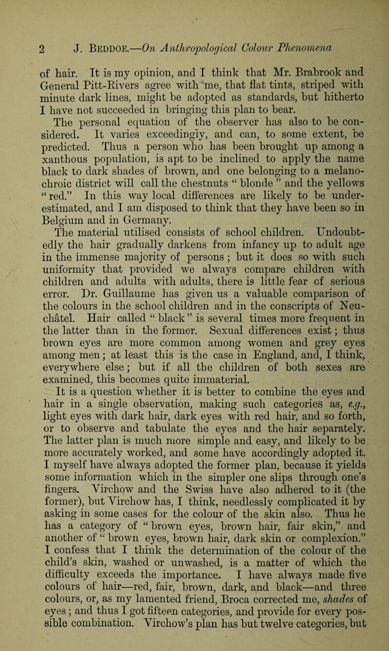 of hair. It is my opinion, and I think that Mr. Brahrook and General Pitt-Rivers agree with me, that flat tints, striped with minute dark lines, might he adopted as standards, hut hitherto I have not succeeded in bringing this plan to bear. The personal equation of the observer has also to be con¬ sidered. It varies exceedingly, and can, to some extent, be predicted. Thus a person who has been brought up among a xanthous population, is apt to be inclined to apply the name black to dark shades of brown, and one belonging to a melano- chroic district will call the chestnuts “ blonde ” and the yellows “ red.” In this way local differences are likely to be under¬ estimated, and I am disposed to think that they have been so in Belgium and in Germany. The material utilised consists of school children. Undoubt¬ edly the hair gradually darkens from infancy up to adult age in the immense majority of persons ; but it does so with such uniformity that provided we always compare children with children and adults with adults, there is little fear of serious error. Dr. Guillaume has given us a valuable comparison of the colours in the school children and in the conscripts of Ueu- chatel. Hair called “ black” is several times more frequent in the latter than in the former. Sexual differences exist; thus brown eyes are more common among women and grey eyes among men; at least this is the case in England, and, I think, everywhere else; but if all the children of both sexes are examined, this becomes quite immaterial. It is a question whether it is better to combine the eyes and hair in a single observation, making such categories as, e.g., light eyes with dark hair, dark eyes with red hair, and so forth, or to observe and tabulate the eyes and the hair separately. The latter plan is much more simple and easy, and likely to be more accurately worked, and some have accordingly adopted it. I myself have always adopted the former plan, because it yields some information which in the simpler one slips through one’s fingers. Virchow and the Swiss have also adhered to it (the former), but Virchow has, I think, needlessly complicated it by asking in some cases for the colour of the skin also. Thus he has a category of “ brown eyes, brown hair, fair skin,” and another of “ brown eyes, brown hair, dark skin or complexion.” I confess that I think the determination of the colour of the child’s skin, washed or unwashed, is a matter of which the difficulty exceeds the importance. I have always made five colours of hair—red, fair, brown, dark, and black—and three colours, or, as my lamented friend, Broca corrected me, shades of eyes; and thus I got fifteen categories, and provide for every pos¬ sible combination. Virchow’s plan has but twelve categories, but