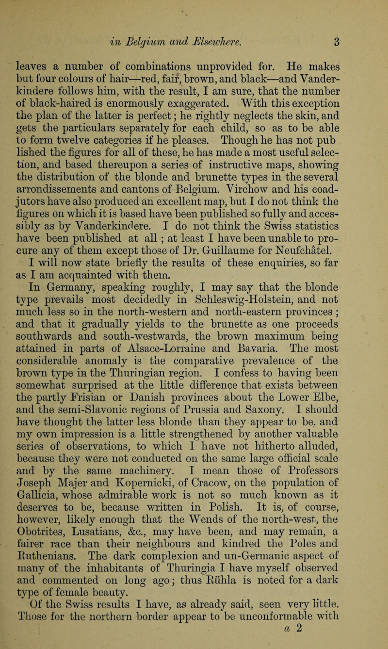 leaves a number of combinations unprovided for. He makes but four colours of hair—red, fair, brown, and black—and Vander- kindere follows him, with the result, I am sure, that the number of black-haired is enormously exaggerated. With this exception the plan of the latter is perfect; he rightly neglects the skin, and gets the particulars separately for each child, so as to be able to form twelve categories if he pleases. Though he has not pub lished the figures for all of these, he has made a most useful selec¬ tion, and based thereupon a series of instructive maps, showing the distribution of the blonde and brunette types in the several arrondissements and cantons of Belgium. Virchow and his coad¬ jutors have also produced an excellent map, but I do not think the figures on which it is based have been published so fully and acces¬ sibly as by Vanderkindere. I do not think the Swiss statistics have been published at all; at least I have been unable to pro¬ cure any of them except those of Dr. Guillaume for FTeufchatel. I will now state briefly the results of these enquiries, so far as I am acquainted with them. In Germany, speaking roughly, I may say that the blonde type prevails most decidedly in Schleswig-Holstein, and not much less so in the north-western and north-eastern provinces ; and that it gradually yields to the brunette as one proceeds southwards and south-westwards, the brown maximum being attained in parts of Alsace-Lorraine and Bavaria. The most considerable anomaly is the comparative prevalence of the brown type in the Thuringian region. I confess to having been somewhat surprised at the little difference that exists between the partly Frisian or Danish provinces about the Lower Elbe, and the semi-Slavonic regions of Prussia and Saxony. I should have thought the latter less blonde than they appear to be, and my own impression is a little strengthened by another valuable series of observations, to which I have not hitherto alluded, because they were not conducted on the same large official scale and by the same machinery. I mean those of Professors Joseph Majer and Kopernicki, of Cracow, on the population of Gallicia, whose admirable work is not so much known as it deserves to be, because written in Polish. It is, of course, however, likely enough that the Wends of the north-west, the Obotrites, Lusatians, &c., may have been, and may remain, a fairer race than their neighbours and kindred the Poles and Euthenians. The dark complexion and un-Germanic aspect of many of the inhabitants of Thuringia I have myself observed and commented on long ago; thus Biihla is noted for a dark type of female beauty. Of the Swiss results I have, as already said, seen very little. Those for the northern border appear to be unconformable with a 2