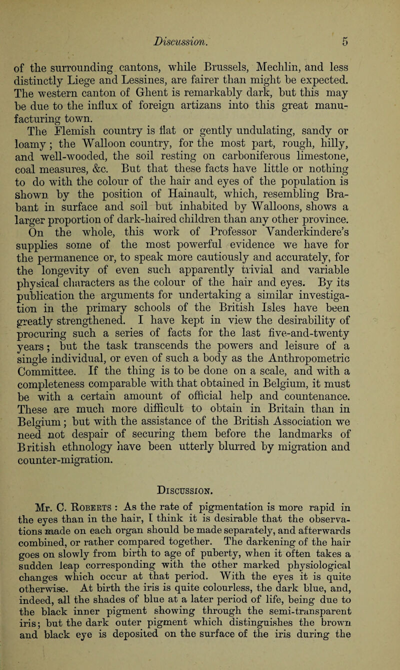 of the surrounding cantons, while Brussels, Mechlin, and less distinctly Liege and Lessines, are fairer than might be expected. The western canton of Ghent is remarkably dark, but this may be due to the influx of foreign artizans into this great manu¬ facturing town. The Flemish country is flat or gently undulating, sandy or loamy ; the Walloon country, for the most part, rough, hilly, and well-wooded, the soil resting on carboniferous limestone, coal measures, &c. But that these facts have little or nothing to do with the colour of the hair and eyes of the population is shown by the position of Hainault, which, resembling Bra¬ bant in surface and soil but inhabited by Walloons, shows a larger proportion of dark-haired children than any other province. On the whole, this work of Professor Vanderkindere’s supplies some of the most powerful evidence we have for the permanence or, to speak more cautiously and accurately, for the longevity of even such apparently trivial and variable physical characters as the colour of the hair and eyes. By its publication the arguments for undertaking a similar investiga¬ tion in the primary schools of the British Isles have been greatly strengthened. I have kept in view the desirability of procuring such a series of facts for the last five-and-twenty years; but the task transcends the powers and leisure of a single individual, or even of such a body as the Anthropometric Committee. If the thing is to be done on a scale, and with a completeness comparable with that obtained in Belgium, it must be with a certain amount of official help and countenance. These are much more difficult to obtain in Britain than in Belgium ; but with the assistance of the British Association we need not despair of securing them before the landmarks of British ethnology have been utterly blurred by migration and counter-migration. Discussion. Mr. C. Roberts : As the rate of pigmentation is more rapid in the eyes than in the hair, I think it is desirable that the observa¬ tions made on each organ should be made separately, and afterwards combined, or rather compared together. The darkening of the hair goes on slowly from birth to age of puberty, when it often takes a sudden leap corresponding with the other marked physiological changes which occur at that period. With the eyes it is quite otherwise. At birth the iris is quite colourless, the dark blue, and, indeed, all the shades of blue at a later period of life, being due to the black inner pigment showing through the semi-transparent iris; but the dark outer pigment which distinguishes the brown and black eye is deposited on the surface of the iris during the