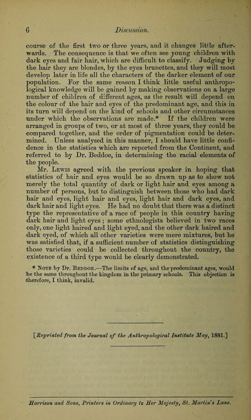 course of the first Wo or three years, and it changes little after¬ wards. The consequence is that we often see young children with dark eyes and fair hair, which are difficult to classify. Judging by the hair they are blondes, by the eyes brunettes, and they will most develop later in life all the characters of the darker element of our population. For the same reason I think little useful anthropo¬ logical knowledge will be gained by making observations on a large number of children of different ages, as the result will depend on the colour of the hair and eyes of the predominant age, and this in its turn will denend on the kind of schools and other circumstances i under which the observations are made.* If the children were arranged in groups of two, or at most of three years, they could be compared together, and the order of pigmentation could be deter¬ mined. Unless analysed in this manner, I should have little confi¬ dence in the statistics which are reported from the Continent, and referred to by Dr. Beddoe, in determining the racial elements of the people. Mr. Lewis agreed with the previous speaker in hoping that statistics of hair and eyes would be so drawn up as to show not merely the total quantity of dark or light hair and eyes among a number of persons, but to distinguish between those who had dark hair and eyes, light hair and eyes, light hair and dark eyes, and dark hair and light eyes. He had no doubt that there was a distinct type the representative of a race of people in this country having dark hair and light eyes ; some ethnologists believed in two races only, one light haired and light eyed, and the other dark haired and dark eyed, of which all other varieties were mere mixtures, but he was satisfied that, if a sufficient number of statistics distinguishing those varieties could be collected throughout the country, the existence of a third type would be clearly demonstrated. * Is ote by Dr. Beddoe.—The limits of age, and the predominant ages, would be the same throughout the kingdom in the primary schools. This objection is therefore, I think, invalid. \jReprinted from the Journal of the Anthropological Institute May, 1881.] Harrison and Sons, Printers in Ordinary to Her Majesty, St. Martin's Lane.