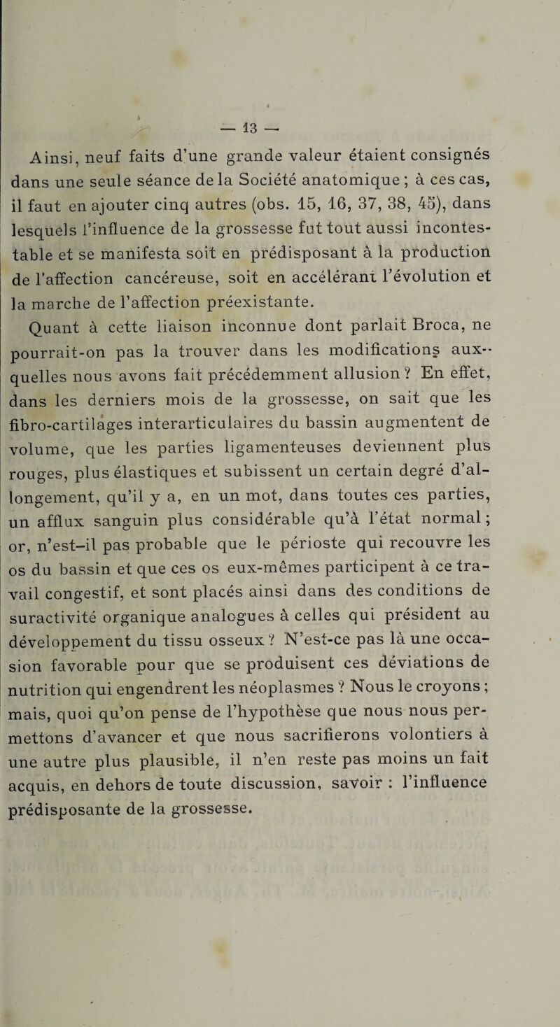 Ainsi, neuf faits d’une grande valeur étaient consignés dans une seule séance de la Société anatomique ; à ces cas, il faut en ajouter cinq autres (obs. 15, 16, 37, 38, 45), dans lesquels l’influence de la grossesse fut tout aussi incontes¬ table et se manifesta soit en prédisposant à la production de l’affection cancéreuse, soit en accélérant, l’évolution et la marche de l’affection préexistante. Quant à cette liaison inconnue dont parlait Broca, ne pourrait-on pas la trouver dans les modifications aux¬ quelles nous avons fait précédemment allusion? En effet, dans les derniers mois de la grossesse, on sait que les fibro-cartilages interarticulaires du bassin augmentent de volume, que les parties ligamenteuses deviennent plus rouges, plus élastiques et subissent un certain degré d’al¬ longement, qu’il y a, en un mot, dans toutes ces parties, un afflux sanguin plus considérable qu’à l’état normal ; or, n’est-il pas probable que le périoste qui recouvre les os du bassin et que ces os eux-mêmes participent à ce tra¬ vail congestif, et sont placés ainsi dans des conditions de suractivité organique analogues à celles qui président au développement du tissu osseux? N’est-ce pas là une occa¬ sion favorable pour que se produisent ces déviations de nutrition qui engendrent les néoplasmes ? Nous le croyons ; mais, quoi qu’on pense de l’hypothèse que nous nous per¬ mettons d’avancer et que nous sacrifierons volontiers à une autre plus plausible, il n’en reste pas moins un fait acquis, en dehors de toute discussion, savoir : l’influence prédisposante de la grossesse.