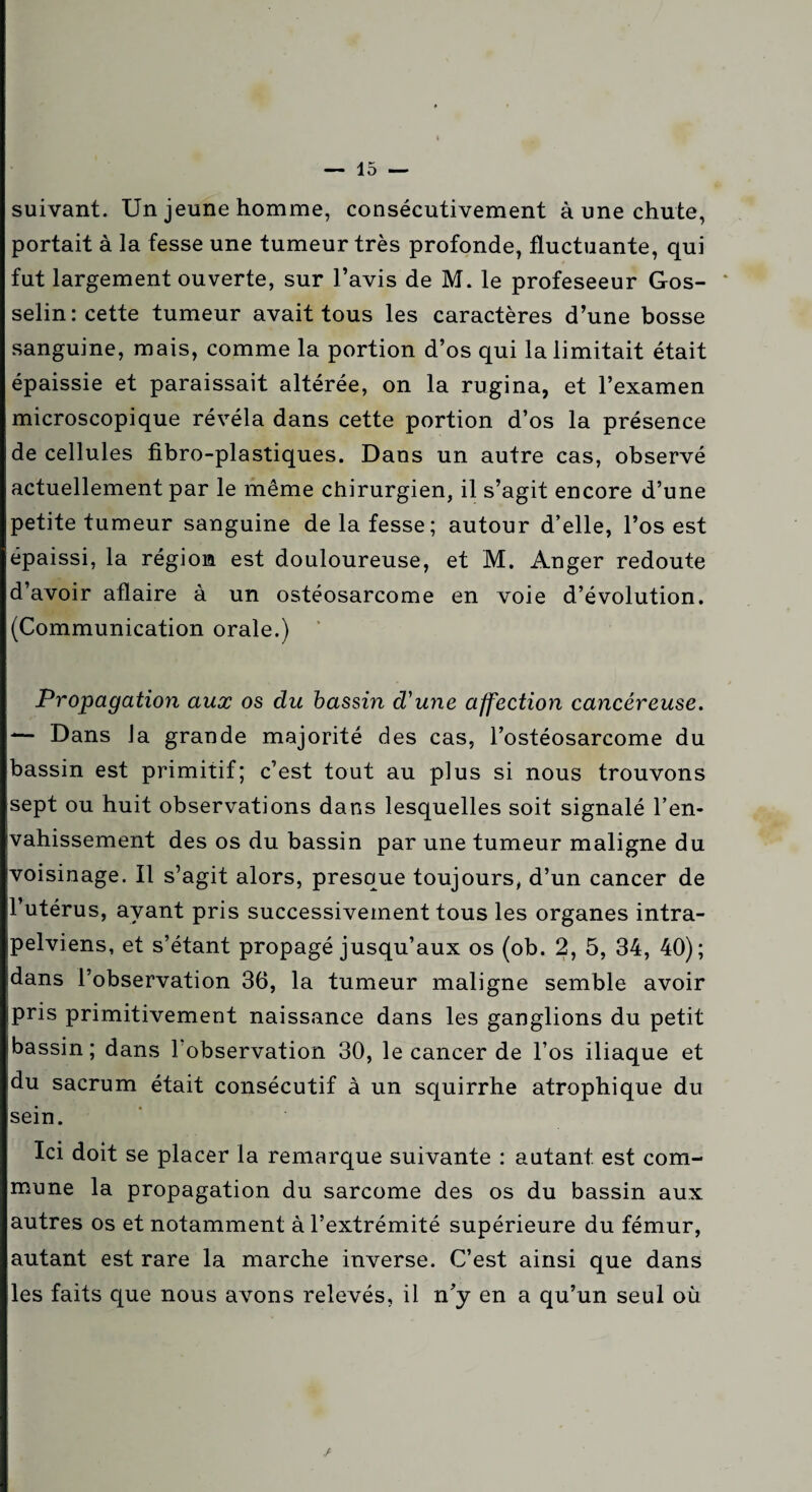 suivant. Un jeune homme, consécutivement à une chute, portait à la fesse une tumeur très profonde, fluctuante, qui fut largement ouverte, sur l’avis de M. le profeseeur Gos- * selin: cette tumeur avait tous les caractères d’une bosse sanguine, mais, comme la portion d’os qui la limitait était épaissie et paraissait altérée, on la rugina, et l’examen microscopique révéla dans cette portion d’os la présence de cellules fibro-plastiques. Dans un autre cas, observé actuellement par le même chirurgien, il s’agit encore d’une petite tumeur sanguine de la fesse; autour d’elle, l’os est épaissi, la région est douloureuse, et M. Anger redoute d’avoir aflaire à un ostéosarcome en voie d’évolution. (Communication orale.) Propagation aux os du bassin d'une affection cancéreuse. — Dans la grande majorité des cas, l’ostéosarcome du bassin est primitif; c’est tout au plus si nous trouvons sept ou huit observations dans lesquelles soit signalé l’en¬ vahissement des os du bassin par une tumeur maligne du voisinage. Il s’agit alors, presque toujours, d’un cancer de l’utérus, avant pris successivement tous les organes intra- pelviens, et s’étant propagé jusqu’aux os (ob. 2, 5, 34, 40); dans l’observation 36, la tumeur maligne semble avoir pris primitivement naissance dans les ganglions du petit bassin; dans l’observation 30, le cancer de l’os iliaque et du sacrum était consécutif à un squirrhe atrophique du sein. Ici doit se placer la remarque suivante : autant est com¬ mune la propagation du sarcome des os du bassin aux autres os et notamment à l’extrémité supérieure du fémur, autant est rare la marche inverse. C’est ainsi que dans les faits que nous avons relevés, il n’y en a qu’un seul où