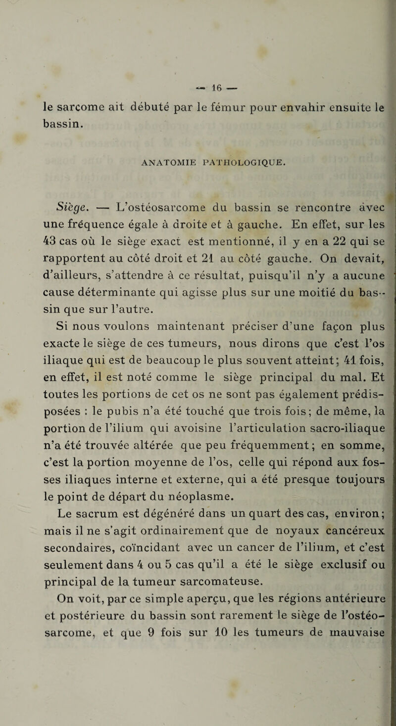 le sarcome ait débuté par le fémur pour envahir ensuite le bassin. ANATOMIE PATHOLOGIQUE. Siège. — L’ostéosarcome du bassin se rencontre avec une fréquence égale à droite et à gauche. En effet, sur les 43 cas où le siège exact est mentionné, il y en a 22 qui se rapportent au côté droit et 21 au côté gauche. On devait, d’ailleurs, s’attendre à ce résultat, puisqu’il n’y a aucune cause déterminante qui agisse plus sur une moitié du bas¬ sin que sur l’autre. Si nous voulons maintenant préciser d’une façon plus exacte le siège de ces tumeurs, nous dirons que c’est l’os iliaque qui est de beaucoup le plus souvent atteint; 41 fois, en effet, il est noté comme le siège principal du mal. Et toutes les portions de cet os ne sont pas également prédis¬ posées : le pubis n’a été touché que trois fois; de même, la portion de l’ilium qui avoisine l’articulation sacro-iliaque n’a été trouvée altérée que peu fréquemment; en somme, c’est la portion moyenne de l’os, celle qui répond aux fos¬ ses iliaques interne et externe, qui a été presque toujours le point de départ du néoplasme. Le sacrum est dégénéré dans un quart des cas, environ; mais il ne s’agit ordinairement que de noyaux cancéreux secondaires, coïncidant avec un cancer de l’ilium, et c’est seulement dans 4 ou 5 cas qu’il a été le siège exclusif ou principal de la tumeur sarcomateuse. On voit, par ce simple aperçu, que les régions antérieure et postérieure du bassin sont rarement le siège de l’ostéo¬ sarcome, et que 9 fois sur 10 les tumeurs de mauvaise