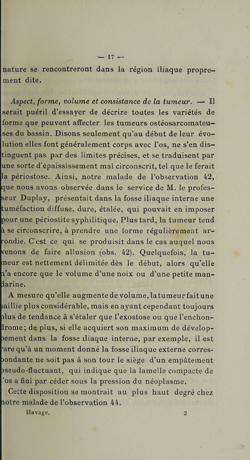 nature se rencontreront dans la région iliaque propre¬ ment dite. Aspect, forme, volume et consistance de la tumeur. — Il serait puéril d’essayer de décrire toutes les variétés de forme que peuvent affecter les tumeurs ostéosarcomateu- ses du bassin. Disons seulement qu’au début de leur évo¬ lution elles font généralement corps avec l’os, ne s’en dis¬ tinguent pas par des limites précises, et se traduisent par une sorte d’épaississement mal circonscrit, tel que le ferait la périostose. Ainsi, notre malade de l’observation 42, que nous avons observée dans le service de M. le profes¬ seur Duplay, présentait dans la fosse iliaque interne une tuméfaction diffuse, dure, étalée, qui pouvait en imposer pour une périostite syphilitique. Plus tard, la tumeur tend à se circonscrire, à prendre une forme régulièrement ar¬ rondie. C’est ce qui se produisit dans le cas auquel nous menons de faire allusion (obs. 42). Quelquefois, la tu¬ meur est nettement délimitée dès le début, alors qu’elle l’a encore que le volume d’une noix ou d’une petite man- larine. A mesure qu’elle augmentedevolume,latumeurfaitune saillie plus considérable, mais en ayant cependant toujours plus de tendance à s’étaler que l’exostose ou que l’enchon- Irome; de plus, si elle acquiert son maximum de dévelop¬ pement dans la fosse iliaque interne, par exemple, il est 'are qu’à un moment donné la fosse iliaque externe corres¬ pondante ne soit pas à son tour le siège d’un empâtement pseudo-fluctuant, qui indique que la lamelle compacte de ’os a fini par céder sous la pression du néoplasme. Cette disposition se montrait au plus haut degré chez notre malade de l’observation 44. Havage. 2