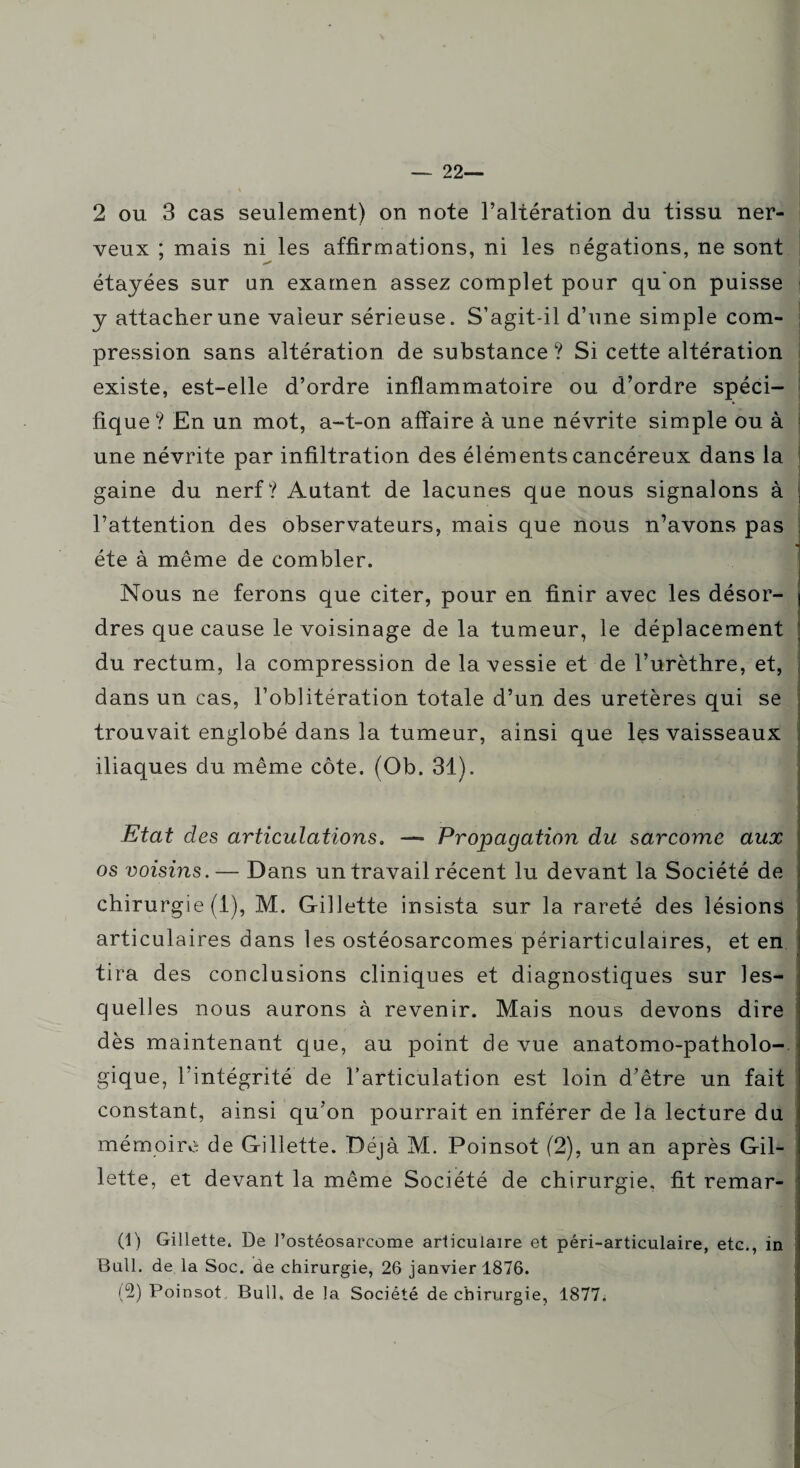 — 22— 2 ou 3 cas seulement) on note l’altération du tissu ner¬ veux ; mais ni les affirmations, ni les négations, ne sont étayées sur an examen assez complet pour qu'on puisse y attacher une valeur sérieuse. S’agit-il d’une simple com¬ pression sans altération de substance ? Si cette altération existe, est-elle d’ordre inflammatoire ou d’ordre spéci¬ fique? En un mot, a-t-on affaire à une névrite simple ou à une névrite par infiltration des éléments cancéreux dans la gaine du nerf? Autant de lacunes que nous signalons à l’attention des observateurs, mais que nous n’avons pas été à même de combler. Nous ne ferons que citer, pour en finir avec les désor¬ dres que cause le voisinage delà tumeur, le déplacement du rectum, la compression de la vessie et de l’urèthre, et, dans un cas, l’oblitération totale d’un des uretères qui se trouvait englobé dans la tumeur, ainsi que les vaisseaux iliaques du même côte. (Ob. 31). Etat des articulations. —» Propagation du sarcome aux os voisins. — Dans un travail récent lu devant la Société de chirurgie (1), M. Gillette insista sur la rareté des lésions articulaires dans les ostéosarcomes périarticulaires, et en tira des conclusions cliniques et diagnostiques sur les¬ quelles nous aurons à revenir. Mais nous devons dire dès maintenant que, au point de vue anatomo-patholo¬ gique, l’intégrité de l’articulation est loin d’être un fait constant, ainsi qu’on pourrait en inférer de la lecture du mémoire de Gillette. Déjà M. Poinsot (2), un an après Gil¬ lette, et devant la même Société de chirurgie, fit remar- (1) Gillette. De l’ostéosarcome articulaire et péri-articulaire, etc., in Bull, de la Soc. de chirurgie, 26 janvier 1876. (2) Poinsot Bull, de la Société de chirurgie, 1877.