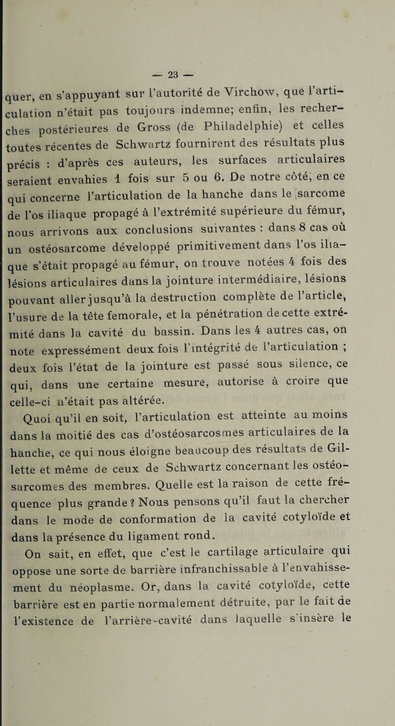 quer, en s’appuyant sur l’autorité de Virchow, que l’arti¬ culation n’était pas toujours indemne; enfin, les recher¬ ches postérieures de Gross (de Philadelphie) et celles toutes récentes de Schwartz fournirent des résultats plus précis : d’après ces auteurs, les surfaces articulaires seraient envahies 1 fois sur 5 ou 6. De notre côté, en ce qui concerne l’articulation de la hanche dans le sarcome de l’os iliaque propagé à l’extrémité supérieure du fémur, nous arrivons aux conclusions suivantes . dans 8 cas où un ostéosarcome développé primitivement dans l’os ilia¬ que s’était propagé au fémur, on trouve notées 4 fois des lésions articulaires dans la jointure intermédiaire, lésions pouvant aller jusqu’à la destruction complète de l’article, l’usure de la tête fémorale, et la pénétration de cette extré¬ mité dans la cavité du bassin. Dans les 4 autres cas, on note expressément deux fois 1 intégrité de 1 articulation , deux fois l’état de la jointure est passé sous silence, ce qui, dans une certaine mesure, autorise à croire que celle-ci n’était pas altérée. Quoi qu’il en soit, l’articulation est atteinte au moins dans la moitié des cas d’ostéosarcosmes articulaires de la hanche, ce qui nous éloigne beaucoup des résultats de Gil¬ lette et même de ceux de Schwartz concernant les ostéo¬ sarcomes des membres. Quelle est la raison de cette fré¬ quence plus grande ? Nous pensons qu il faut la chercher dans le mode de conformation de la cavité cotyloide et dans la présence du ligament rond. On sait, en effet, que c’est le cartilage articulaire qui oppose une sorte de barrière infranchissable à 1 envahisse¬ ment du néoplasme. Or, dans la cavité cotyloide, cette barrière est en partie normalement détruite, par le fait de l’existence de l’arrière-cavité dans laquelle s insère le