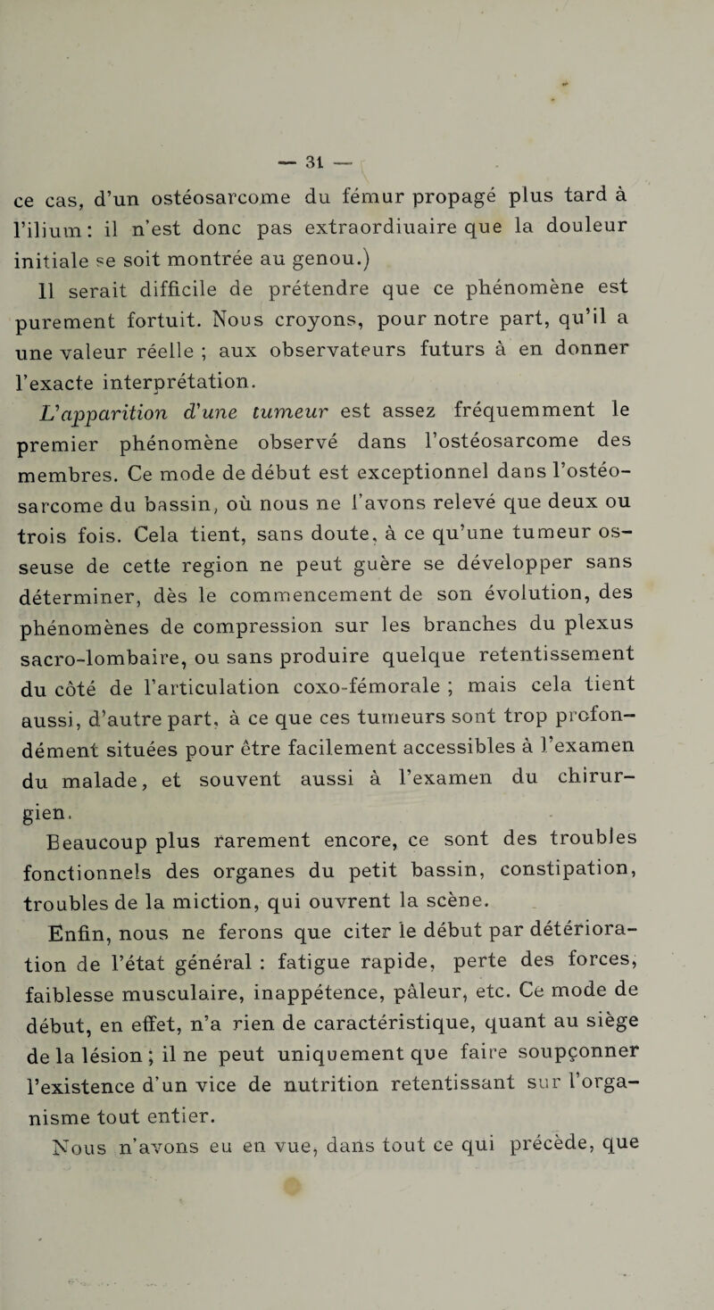 ce cas, d’un ostéosarcome du fémur propagé plus tard à l’ilium: il n’est donc pas extraordinaire que la douleur initiale se soit montrée au genou.) 11 serait difficile de prétendre que ce phénomène est purement fortuit. Nous croyons, pour notre part, qu’il a une valeur réelle ; aux observateurs futurs à en donner l’exacte interprétation. L'apparition d'une tumeur est assez fréquemment le premier phénomène observé dans l’ostéosarcome des membres. Ce mode de début est exceptionnel dans l’ostéo¬ sarcome du bassin, où nous ne l’avons relevé que deux ou trois fois. Cela tient, sans doute, à ce qu’une tumeur os¬ seuse de cette région ne peut guère se développer sans déterminer, dès le commencement de son évolution, des phénomènes de compression sur les branches du plexus sacro-lombaire, ou sans produire quelque retentissement du côté de l’articulation coxo-fémorale ; mais cela tient aussi, d’autre part, à ce que ces tumeurs sont trop profon¬ dément situées pour être facilement accessibles à l’examen du malade, et souvent aussi à l’examen du chirur¬ gien. Beaucoup plus rarement encore, ce sont des troubles fonctionnels des organes du petit bassin, constipation, troubles de la miction, qui ouvrent la scène. Enfin, nous ne ferons que citer le début par détériora¬ tion de l’état général : fatigue rapide, perte des forces, faiblesse musculaire, inappétence, pâleur, etc. Ce mode de début, en effet, n’a rien de caractéristique, quant au siège de la lésion ; il ne peut uniquement que faire soupçonner l’existence d’un vice de nutrition retentissant sur l’orga¬ nisme tout entier. Nous n’avons eu en vue, dans tout ce qui précède, que