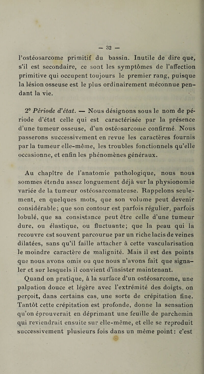 l’ostéosarcome primitif du bassin. Inutile de dire que, s’il est secondaire, ce sont les symptômes de l’affection primitive qui occupent toujours le premier rang, puisque la lésion osseuse est le plus ordinairement méconnue pen¬ dant la vie. 2° Période d'état. — Nous désignons sous le nom de pé¬ riode d’état celle qui est caractérisée par la présence d’une tumeur osseuse, d’un ostéosarcome confirmé. Nous passerons successivement en revue les caractères fournis parla tumeur elle-même, les troubles fonctionnels qu’elle occasionne, et enfin les phénomènes généraux. Au chapitre de l’anatomie pathologique, nous nous sommes étendu assez longuement déjà sur la physionomie variée de la tumeur ostéosarcomateuse. Rappelons seule¬ ment, en quelques mots, que son volume peut devenir considérable; que son contour est parfois régulier, parfois lobulé, que sa consistance peut être celle d’une tumeur dure, ou élastique, ou fluctuante; que la peau qui la recouvre est souvent parcourue par un riche lacis de veines dilatées, sans qu’il faille attacher à cette vascularisation le moindre caractère de malignité. Mais il est des points que nous avons omis ou que nous n’avons fait que signa¬ ler et sur lesquels il convient d’insister maintenant. Quand on pratique, à la surface d’un ostéosarcome, une palpation douce et légère avec l’extrémité des doigts, on perçoit, dans certains cas, une sorte de crépitation fine. Tantôt cette crépitation est profonde, donne la sensation qu’on éprouverait en déprimant une feuille de parchemin qui reviendrait ensuite sur elle-même, et elle se reproduit successivement plusieurs fois dans un même point: c’est