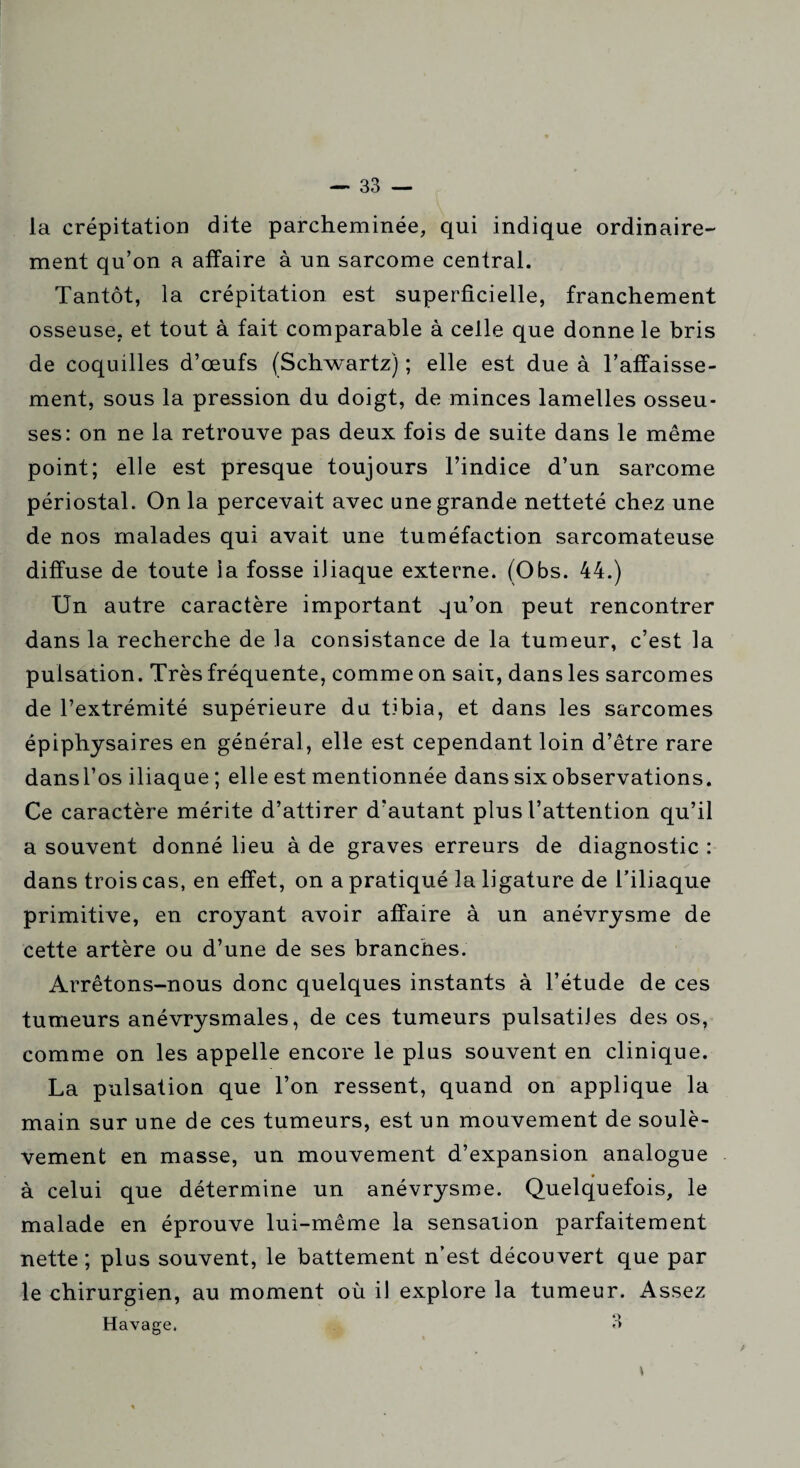 la crépitation dite parcheminée, qui indique ordinaire¬ ment qu’on a affaire à un sarcome central. Tantôt, la crépitation est superficielle, franchement osseuse, et tout à fait comparable à celle que donne le bris de coquilles d’œufs (Schwartz) ; elle est due à l’affaisse¬ ment, sous la pression du doigt, de minces lamelles osseu¬ ses: on ne la retrouve pas deux fois de suite dans le même point; elle est presque toujours l’indice d’un sarcome périostal. On la percevait avec une grande netteté chez une de nos malades qui avait une tuméfaction sarcomateuse diffuse de toute la fosse iliaque externe. (Obs. 44.) Un autre caractère important qu’on peut rencontrer dans la recherche de la consistance de la tumeur, c’est la pulsation. Très fréquente, comme on sait, dans les sarcomes de l’extrémité supérieure du tibia, et dans les sarcomes épiphysaires en général, elle est cependant loin d’être rare dansl’os iliaque ; elle est mentionnée dans six observations. Ce caractère mérite d’attirer d'autant plus l’attention qu’il a souvent donné lieu à de graves erreurs de diagnostic : dans trois cas, en effet, on a pratiqué la ligature de l’iliaque primitive, en croyant avoir affaire à un anévrysme de cette artère ou d’une de ses branches. Arrêtons-nous donc quelques instants à l’étude de ces tumeurs anévrysmales, de ces tumeurs pulsatiles des os, comme on les appelle encore le plus souvent en clinique. La pulsation que l’on ressent, quand on applique la main sur une de ces tumeurs, est un mouvement de soulè¬ vement en masse, un mouvement d’expansion analogue à celui que détermine un anévrysme. Quelquefois, le malade en éprouve lui-même la sensation parfaitement nette ; plus souvent, le battement n’est découvert que par le chirurgien, au moment où il explore la tumeur. Assez Havage, 3