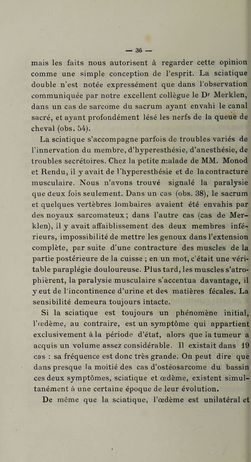 mais les faits nous autorisent à regarder cette opinion comme une simple conception de l’esprit. La sciatique double n’est notée expressément que dans l'observation communiquée par notre excellent collègue le Dr Merklen, dans un cas de sarcome du sacrum ayant envahi le canal sacré, et ayant profondément lésé les nerfs de la queue de cheval (obs. 54). La sciatique s’accompagne parfois de troubles variés de l’innervation du membre, d’hyperesthésie, d’anesthésie, de troubles secrétoires. Chez la petite malade de MM. Monod et Rendu, il y avait de l’hyperesthésie et de la contracture musculaire. Nous n’avons trouvé signalé la paralysie que deux fois seulement. Dans un cas (obs. 38), le sacrum et quelques vertèbres lombaires avaient été envahis par des noyaux sarcomateux; dans l’autre cas (cas de Mer¬ klen), il y avait affaiblissement des deux membres infé¬ rieurs, impossibilité de mettre les genoux dans l’extension complète, par suite d’une contracture des muscles de la partie postérieure de la cuisse ; en un mot, c'était une véri¬ table paraplégie douloureuse. Plus tard, les muscles s’atro¬ phièrent, la paralysie musculaire s’accentua davantage, il y eut de l'incontinence d’urine et des matières fécales. La sensibilité demeura toujours intacte. Si la sciatique est toujours un phénomène initial, l’œdème, au contraire, est un symptôme qui appartient exclusivement à la période d’état, alors que la tumeur a acquis un volume assez considérable. Il existait dans 19 cas : sa fréquence est donc très grande. On peut dire que dans presque la moitié des cas d’ostéosarcome du bassin ces deux symptômes, sciatique et œdème, existent simul¬ tanément à une certaine époque de leur évolution. De même que la sciatique, l’œdème est unilatéral et