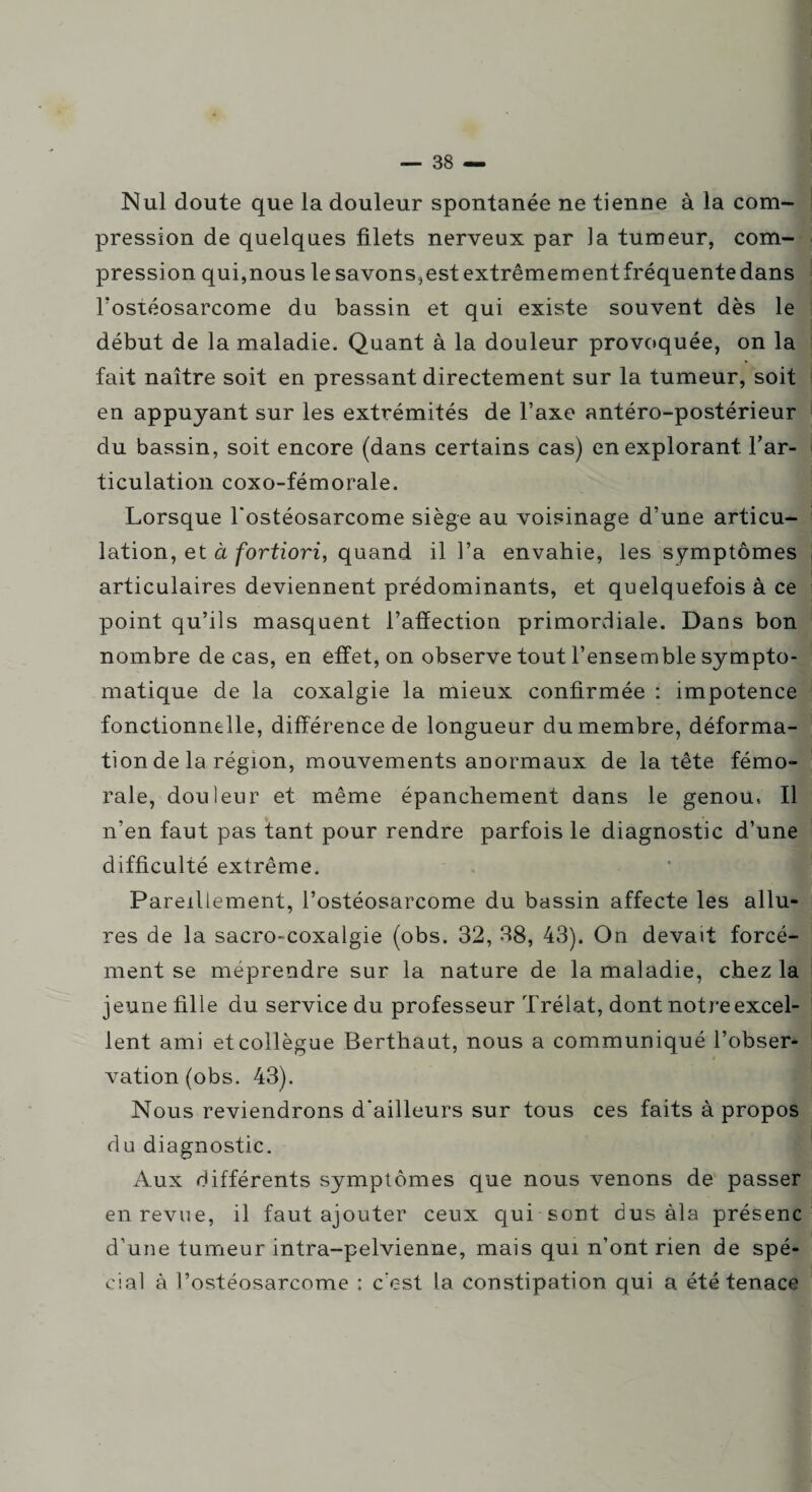 Nul doute que la douleur spontanée ne tienne à la com¬ pression de quelques filets nerveux par la tumeur, com¬ pression qui,nous le savons,est extrêmement fréquente dans l'ostéosarcome du bassin et qui existe souvent dès le début de la maladie. Quant à la douleur provoquée, on la fait naître soit en pressant directement sur la tumeur, soit en appuyant sur les extrémités de l’axe antéro-postérieur du bassin, soit encore (dans certains cas) en explorant, l'ar¬ ticulation coxo-fémorale. Lorsque l'ostéosarcome siège au voisinage d’une articu¬ lation, et à fortiori, quand il l’a envahie, les symptômes , articulaires deviennent prédominants, et quelquefois à ce point qu’ils masquent l’affection primordiale. Dans bon nombre de cas, en effet, on observe tout l’ensemble sympto¬ matique de la coxalgie la mieux confirmée : impotence fonctionnelle, différence de longueur du membre, déforma¬ tion de la région, mouvements anormaux de la tête fémo¬ rale, douleur et même épanchement dans le genou, Il n'en faut pas tant pour rendre parfois le diagnostic d’une difficulté extrême. Pareillement, l’ostéosarcome du bassin affecte les allu¬ res de la sacro-coxalgie (obs. 32, 38, 43). On devait forcé¬ ment se méprendre sur la nature de la maladie, chez la # jeune fille du service du professeur Trélat, dont notre excel¬ lent ami et collègue Berthaut, nous a communiqué l’obser¬ vation (obs. 43). Nous reviendrons d'ailleurs sur tous ces faits à propos du diagnostic. Aux différents symptômes que nous venons de passer en revue, il faut ajouter ceux qui sont dus àla présenc d'une tumeur intra-pelvienne, mais qui n’ont rien de spé¬ cial à l’ostéosarcome : c’est la constipation qui a été tenace