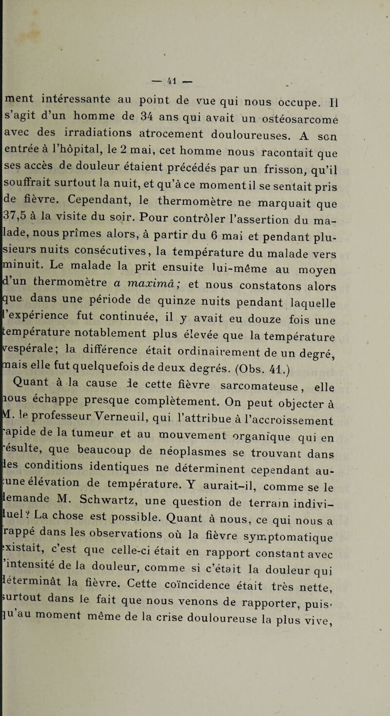 ment intéressante au point de vue qui nous occupe. Il s agit d un homme de 34 ans qui avait un ostéosarcome avec des irradiations atrocement douloureuses. A son entrée à 1 hôpital, le 2 mai, cet homme nous racontait que ses accès de douleur étaient précédés par un frisson, qu’il souffrait surtout la nuit, et qu ace moment il se sentait pris de fièvre. Cependant, le thermomètre ne marquait que 37,5 à la visite du soir. Pour contrôler l’assertion du ma¬ lade, nous primes alors, à partir du 6 mai et pendant plu¬ sieurs nuits consécutives, la température du malade vers minuit. Le malade la prit ensuite lui-même au moyen d un thermomètre a maximâ', et nous constatons alors que dans une période de quinze nuits pendant laquelle l expérience fut continuée, il y avait eu douze fois une température notablement plus élevée que la température vespérale; la différence était ordinairement de un degré, nais elle fut quelquefois de deux degrés. (Obs. 41.) Quant à la cause le cette fièvre sarcomateuse , elle îous échappe presque complètement. On peut objecter à VI. le professeur Yerneuil, qui l’attribue à l’accroissement rapide de la tumeur et au mouvement organique qui en ésulte, que beaucoup de néoplasmes se trouvant dans îles conditions identiques ne déterminent cependant au- |:une élévation de température. Y aurait-il, comme se le iemande M. Schwartz, une question de terrain indivi- luel? La chose est possible. Quant à nous, ce qui nous a rappé dans les observations où la fièvre symptomatique pistait, c’est que celle-ci était en rapport constant avec •intensité de la douleur, comme si c’était la douleur qui léterminât la fièvre. Cette coïncidence était très nette, >urtout dans le fait que nous venons de rapporter, puis- iu’au moment même de la crise douloureuse la plus vive,