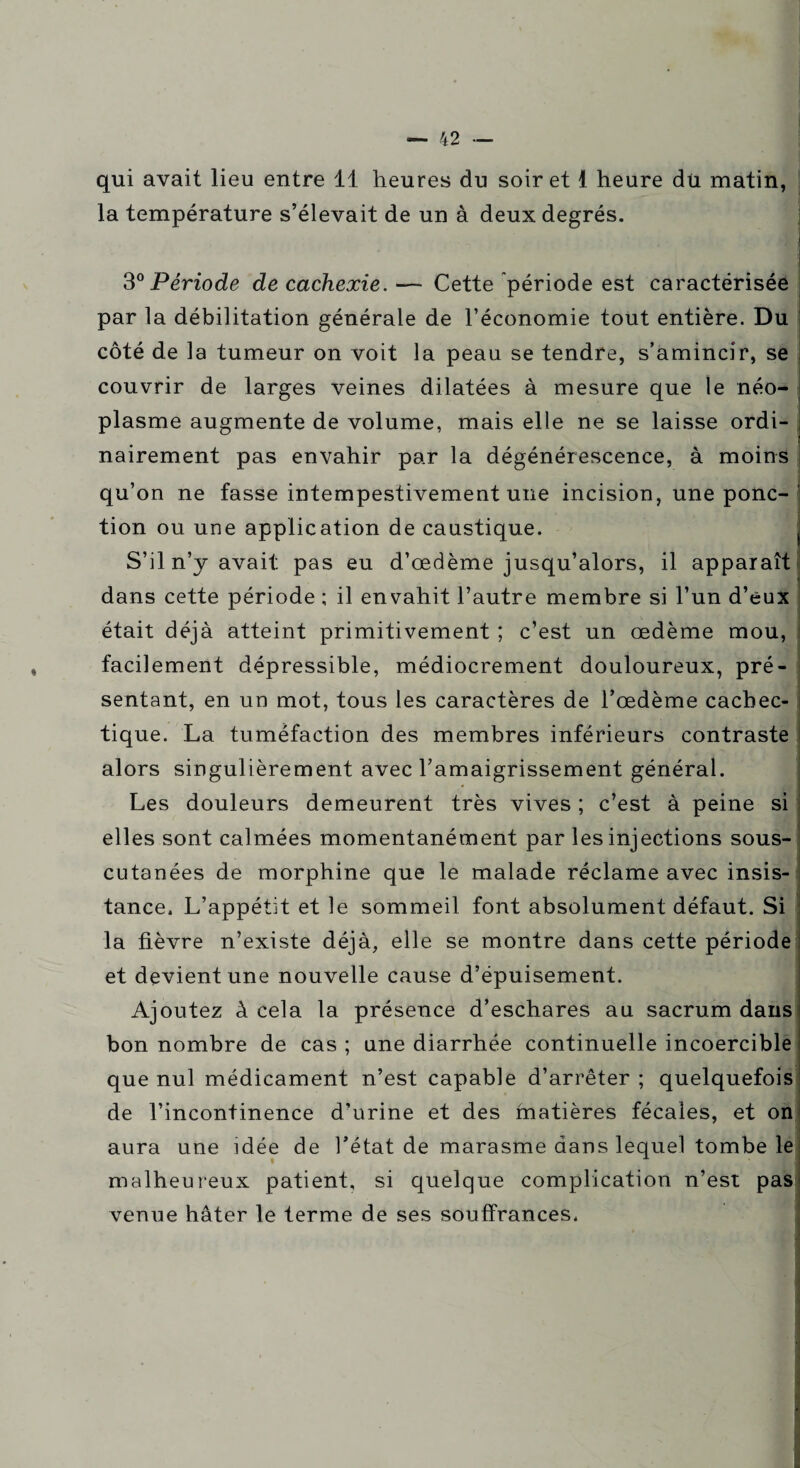 qui avait lieu entre 11 heures du soir et 1 heure du matin, la température s’élevait de un à deux degrés. 11 30 Période de cachexie. — Cette période est caractérisée par la débilitation générale de l’économie tout entière. Du côté de la tumeur on voit la peau se tendre, s’amincir, se couvrir de larges veines dilatées à mesure que le néo¬ plasme augmente de volume, mais elle ne se laisse ordi- j nairement pas envahir par la dégénérescence, à moins qu’on ne fasse intempestivement une incision, une ponc¬ tion ou une application de caustique. S’il n’y avait pas eu d’œdème jusqu’alors, il dans cette période ; il envahit l’autre membre si 1’ était déjà atteint primitivement ; c’est un œdème mou, : facilement dépressible, médiocrement douloureux, pré¬ sentant, en un mot, tous les caractères de l’œdème cachée- tique. La tuméfaction des membres inférieurs contraste alors singulièrement avec l’amaigrissement général. Les douleurs demeurent très vives ; c’est à peine si elles sont calmées momentanément par les injections sous- cutanées de morphine que le malade réclame avec insis¬ tance. L’appétit et le sommeil font absolument défaut. Si la fièvre n’existe déjà, elle se montre dans cette période et devient une nouvelle cause d’épuisement. Ajoutez à cela la présence d’eschares au sacrum dans bon nombre de cas ; une diarrhée continuelle incoercible que nul médicament n’est capable d’arrêter ; quelquefois de l’incontinence d’urine et des matières fécales, et on wl aura une idée de l’état de marasme dans lequel tombe le malheureux patient, si quelque complication n’est pas venue hâter le terme de ses souffrances. apparaît un d’eux