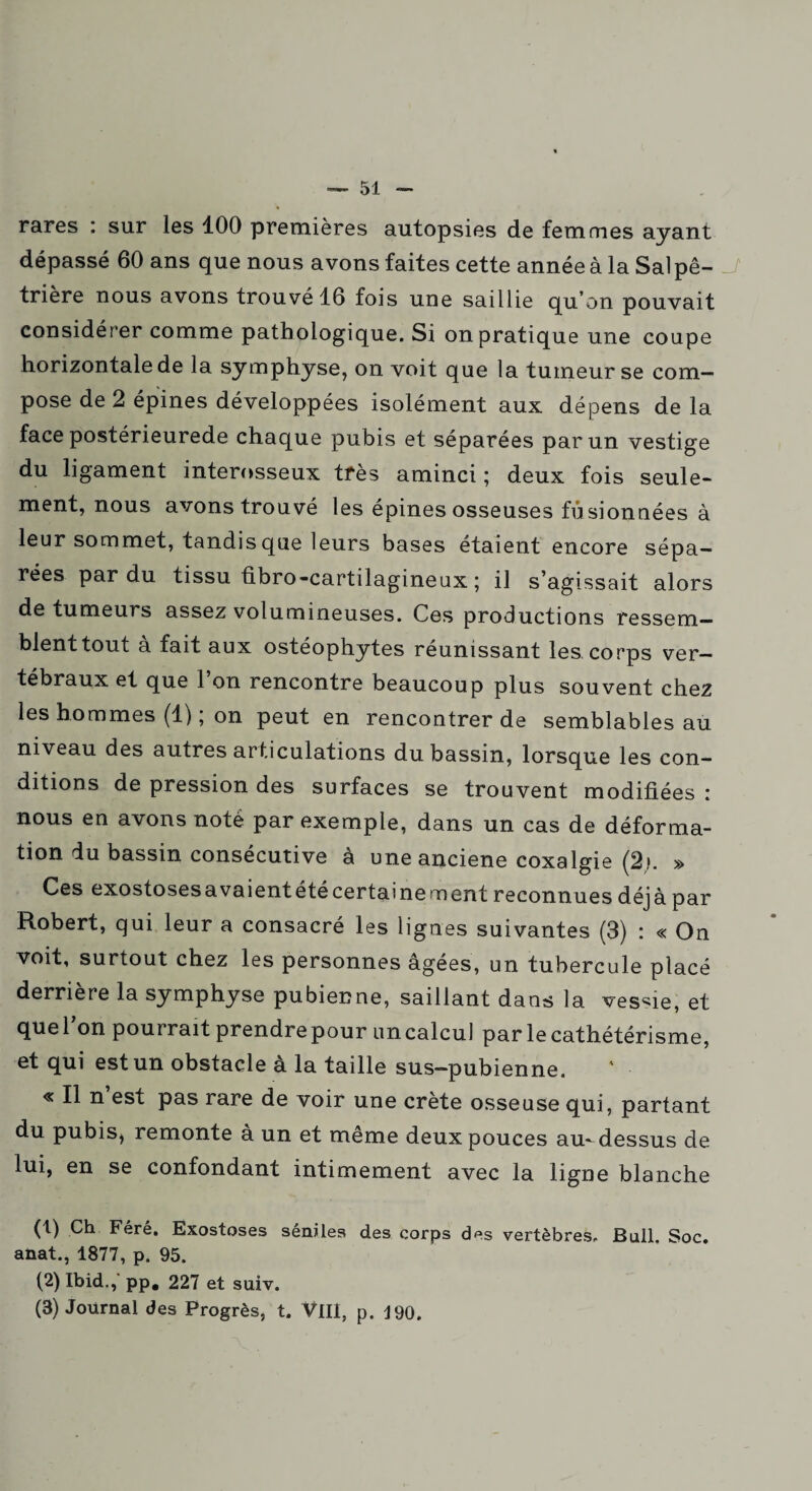 rares : sur les 100 premières autopsies de femmes ayant dépassé 60 ans que nous avons faites cette année à la Sal pê- trière nous avons trouvé 16 fois une saillie qu’on pouvait considérer comme pathologique. Si on pratique une coupe horizontale de la symphyse, on voit que la tumeur se com¬ pose de 2 épines développées isolément aux dépens de la face postérieurede chaque pubis et séparées par un vestige du ligament interosseux très aminci; deux fois seule¬ ment, nous avons trouvé les épines osseuses fusionnées à leur sommet, tandis que leurs bases étaient encore sépa¬ rées par du tissu fibro-cartilagineux ; il s’agissait alors de tumeurs assez volumineuses. Ces productions ressem- blenttout à fait aux ostéophytes réunissant les corps ver¬ tébraux et que 1 on rencontre beaucoup plus souvent chez les hommes (1) ; on peut en rencontrer de semblables au niveau des autres articulations du bassin, lorsque les con¬ ditions de pression des surfaces se trouvent modifiées : nous en avons noté par exemple, dans un cas de déforma¬ tion du bassin consecutive a uneanciene coxalgie (2,*. » Ces exostosesavaientétécertainement reconnues déjà par Robert, qui leur a consacré les lignes suivantes (3) : « On voit, surtout chez les personnes âgées, un tubercule placé derrière la symphyse pubienne, saillant dans la vessie, et queTon pourrait prendre pour un calcul par le cathétérisme, et qui est un obstacle à la taille sus-pubienne. « Il n’est pas rare de voir une crête osseuse qui, partant du pubis, remonte à un et même deux pouces au-dessus de lui, en se confondant intimement avec la ligne blanche (t) Ch Fêré. Exostoses séniles des corps des vertèbres. Bull. Soc. anat., 1877, p. 95. (2) Ibid., pp. 227 et suiv. (3) Journal des Progrès, t. VIII, p. J90.