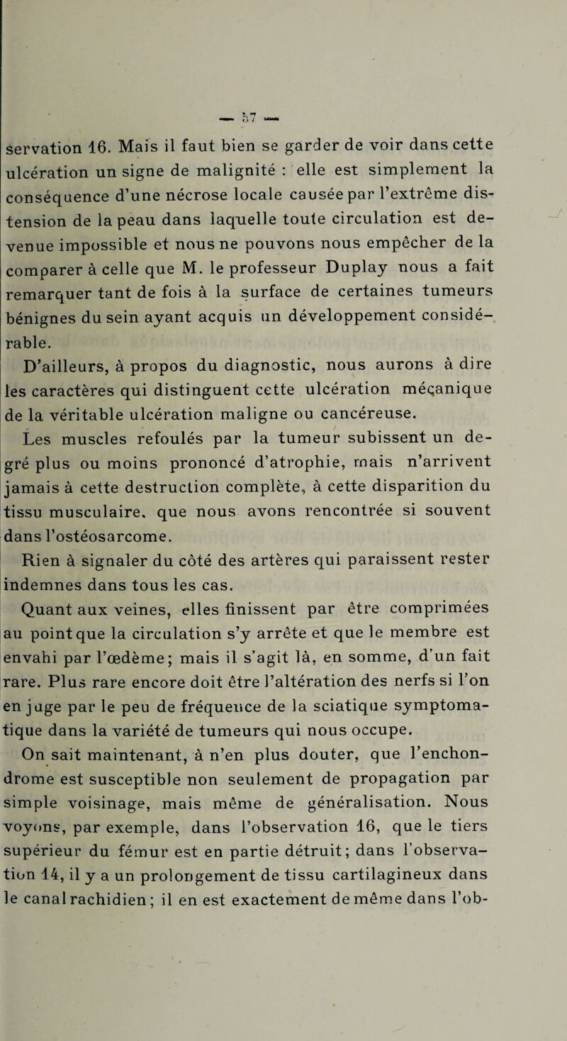 ulcération un signe de malignité : elle est simplement la conséquence d’une nécrose locale causée par l’extrême dis¬ tension de la peau dans laquelle toute circulation est de¬ venue impossible et nous ne pouvons nous empêcher de la comparer à celle que M. le professeur Duplay nous a fait remarquer tant de fois à la surface de certaines tumeurs bénignes du sein ayant acquis un développement considé¬ rable. D’ailleurs, à propos du diagnostic, nous aurons adiré les caractères qui distinguent cette ulcération mécanique de la véritable ulcération maligne ou cancéreuse. Les muscles refoulés par la tumeur subissent un de¬ gré plus ou moins prononcé d’atrophie, mais n’arrivent jamais à cette destruction complète, à cette disparition du tissu musculaire, que nous avons rencontrée si souvent dans l’ostéosarcome. Rien à signaler du côté des artères qui paraissent rester indemnes dans tous les cas. Quant aux veines, cdles finissent par être comprimées au point que la circulation s’y arrête et que le membre est envahi par l’œdème; mais il s’agit là, en somme, d’un fait rare. Plus rare encore doit être l’altération des nerfs si l’on en j uge par le peu de fréquence de la sciatique symptoma¬ tique dans la variété de tumeurs qui nous occupe. On sait maintenant, à n’en plus douter, que l’enchon- drome est susceptible non seulement de propagation par simple voisinage, mais même de généralisation. Nous voyons, par exemple, dans l’observation 16, que le tiers supérieur du fémur est en partie détruit; dans l’observa¬ tion 14, il y a un prolongement de tissu cartilagineux dans le canal rachidien ; il en est exactement de même dans l’ob-