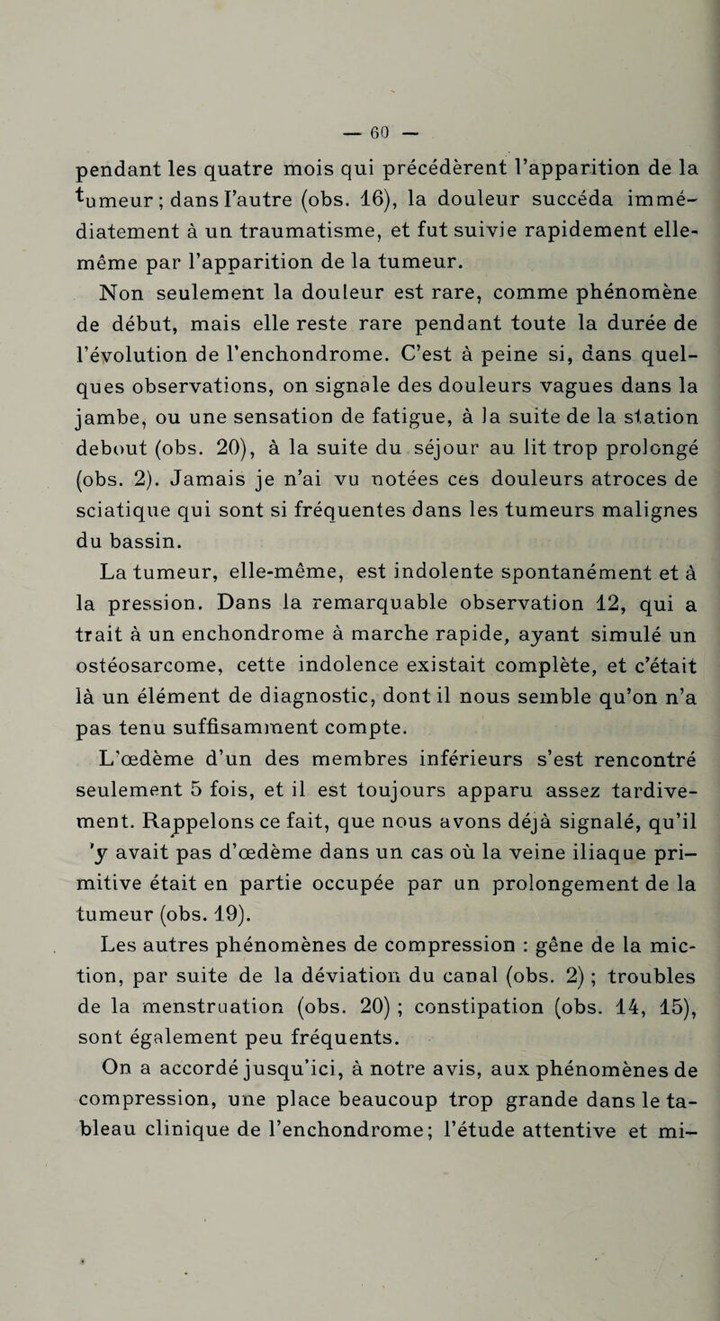 pendant les quatre mois qui précédèrent l’apparition de la ^umeur ; dans l’autre (obs. 16), la douleur succéda immé¬ diatement à un traumatisme, et fut suivie rapidement elle- même par l’apparition de la tumeur. Non seulement la douleur est rare, comme phénomène de début, mais elle reste rare pendant toute la durée de l’évolution de l’enchondrome. C’est à peine si, dans quel¬ ques observations, on signale des douleurs vagues dans la jambe, ou une sensation de fatigue, à la suite de la station debout (obs. 20), à la suite du séjour au lit trop prolongé (obs. 2). Jamais je n’ai vu notées ces douleurs atroces de sciatique qui sont si fréquentes dans les tumeurs malignes du bassin. La tumeur, elle-même, est indolente spontanément et à la pression. Dans la remarquable observation 12, qui a trait à un enchondrome à marche rapide, ayant simulé un ostéosarcome, cette indolence existait complète, et c’était là un élément de diagnostic, dont il nous semble qu’on n’a pas tenu suffisamment compte. L’œdème d’un des membres inférieurs s’est rencontré seulement 5 fois, et il est toujours apparu assez tardive¬ ment. Rappelons ce fait, que nous avons déjà signalé, qu’il 'y avait pas d’œdème dans un cas où la veine iliaque pri¬ mitive était en partie occupée par un prolongement de la tumeur (obs. 19). Les autres phénomènes de compression : gêne de la mic¬ tion, par suite de la déviation du canal (obs. 2) ; troubles de la menstruation (obs. 20) ; constipation (obs. 14, 15), sont également peu fréquents. On a accordé jusqu’ici, à notre avis, aux phénomènes de compression, une place beaucoup trop grande dans le ta¬ bleau clinique de l’enchondrome ; l’étude attentive et mi-