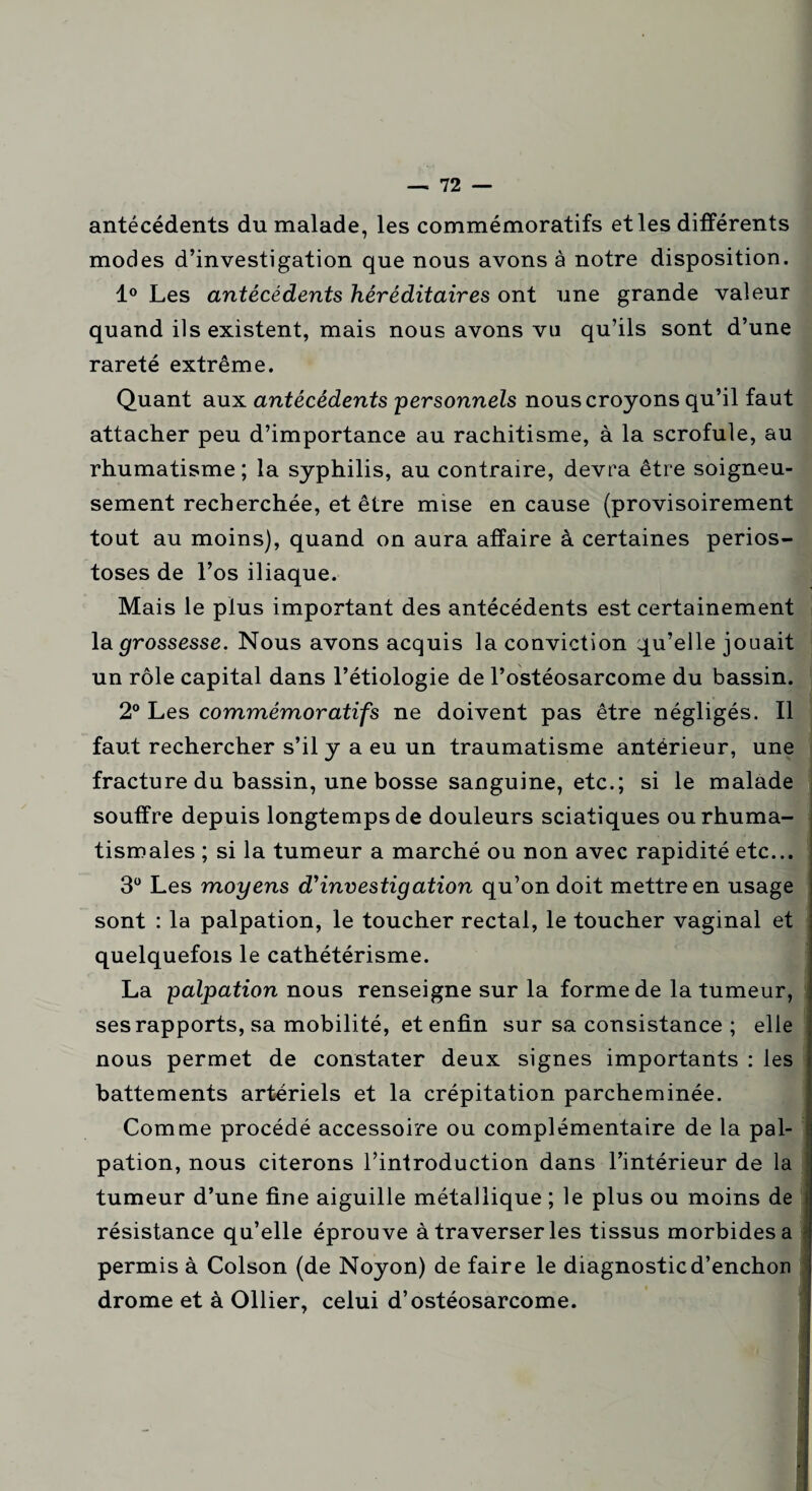 antécédents du malade, les commémoratifs et les différents modes d’investigation que nous avons à notre disposition. 1° Les antécédents héréditaires ont une grande valeur quand ils existent, mais nous avons vu qu’ils sont d’une rareté extrême. Quant aux antécédents personnels nous croyons qu’il faut attacher peu d’importance au rachitisme, à la scrofule, au rhumatisme ; la syphilis, au contraire, devra être soigneu¬ sement recherchée, et être mise en cause (provisoirement tout au moins), quand on aura affaire à certaines perios- toses de l’os iliaque. Mais le plus important des antécédents est certainement la grossesse. Nous avons acquis la conviction qu’elle jouait un rôle capital dans l’étiologie de l’ostéosarcome du bassin. 2° Les commémoratifs ne doivent pas être négligés. Il faut rechercher s’il y a eu un traumatisme antérieur, une fracture du bassin, une bosse sanguine, etc.; si le malade souffre depuis longtemps de douleurs sciatiques ou rhuma¬ tismales ; si la tumeur a marché ou non avec rapidité etc... 3° Les moyens d'investigation qu’on doit mettre en usage sont : la palpation, le toucher rectal, le toucher vaginal et quelquefois le cathétérisme. La palpation nous renseigne sur la forme de la tumeur, ses rapports, sa mobilité, et enfin sur sa consistance ; elle nous permet de constater deux signes importants : les battements artériels et la crépitation parcheminée. Comme procédé accessoire ou complémentaire de la pal¬ pation, nous citerons l’introduction dans l’intérieur de la tumeur d’une fine aiguille métallique ; le plus ou moins de résistance qu’elle éprouve à traverser les tissus morbides a permis à Colson (de Noyon) de faire le diagnosticd’enchon drome et à Ollier, celui d’ostéosarcome. I