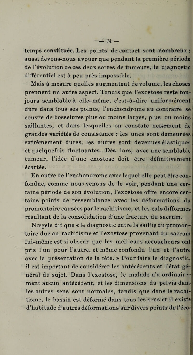 temps constituée. Les points de contact sont nombreux : aussi devons-nous avouer que pendant la première période de l’évolution de ces deux sortes de tumeurs, le diagnostic différentiel est à peu près impossible. Mais à mesure quelles augmentent de volume, les choses prennent un autre aspect. Tandis que l’exostose reste tou¬ jours semblable à elle-même, c’est-à-dire uniformément dure dans tous ses points, l’enchondrome au contraire se couvre de bosselures plus ou moins larges, plus ou moins , saillantes, et dans lesquelles on constate nettement de grandes variétés de consistance : les unes sont demeurées, extrêmement dures, les autres sont devenues élastiques et quelquefois fluctuantes. Dès lors, avec une semblable tumeur, l’idée d’une exostose doit être définitivement écartée. En outre de l’enchondrome avec lequel elle peut être con¬ fondue, comme nous venons de le voir, pendant une cer¬ taine période de son évolution, l’exostose offre encore cer¬ tains points de ressemblance avec les déformations du promontoire causées par le rachitisme, et les cals difformes résultant de la consolidation d'une fracture du sacrum. Nœgele dit que « le diagnostic entre la saillie du promon¬ toire due au rachitisme et l’exostose provenant du sacrum lui-même est si obscur que les meilleurs accoucheurs ont pris l’un pour l’autre, et même confondu l’un et l’autre avec la présentation de la tête. » Pour faire le diagnostic, il est important de considérer les antécédents et l’état gé¬ néral du sujet. Dans l’exostose, le malade n’a ordinaire¬ ment aucun antécédent, et les dimensions du pelvis dans les autres sens sont normales, tandis que dans le rachi¬ tisme, le bassin est déformé dans tous les sens et il existe d’habitude d’autres déformations sur divers points de l’éco- .