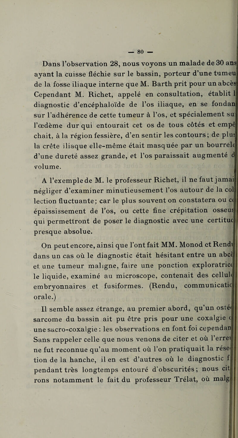 Dans l’observation 28, nous voyons un malade de 30 ans: ayant la cuisse fléchie sur le bassin, porteur d’une tumeu de la fosse iliaque interne que M. Barth prit pour un abcès Cependant M. Richet, appelé en consultation, établit 1 diagnostic d’encéphaloïde de l’os iliaque, en se fondanj sur l’adhérence de cette tumeur à l’os, et spécialement su:| l’œdème dur qui entourait cet os de tous côtés et empêj chait, à la région fessière, d’en sentir les contours ; de plus| la crête iliaque elle-même était masquée par un bourreh| d’une dureté assez grande, et l’os paraissait augmenté d| volume. A l’exemple de M. le professeur Richet, il ne faut jamaij négliger d’examiner minutieusement l’os autour de la colj lection fluctuante; car le plus souvent on constatera ou cJ épaississement de l’os, ou cette fine crépitation osseun qui permettront de poser le diagnostic avec une certitucj presque absolue. On peut encore, ainsi que l’ont fait MM. Monod et Rendu dans un cas où le diagnostic était hésitant entre un abcèi et une tumeur maligne, faire une ponction exploratrice le liquide, examiné au microscope, contenait des celluld embryonnaires et fusiformes. (Rendu, communicaticj orale.) Il semble assez étrange, au premier abord, qu’un osté| sarcome du bassin ait pu être pris pour une coxalgie c| une sacro-coxalgie : les observations en font foi cependanl Sans rappeler celle que nous venons de citer et où l’errei ne fut reconnue qu’au moment où l’on pratiquait la réseu tion de la hanche, il en est d’autres où le diagnostic fl pendant très longtemps entouré d’obscurités; nous cit rons notamment le fait du professeur Trélat, où malg