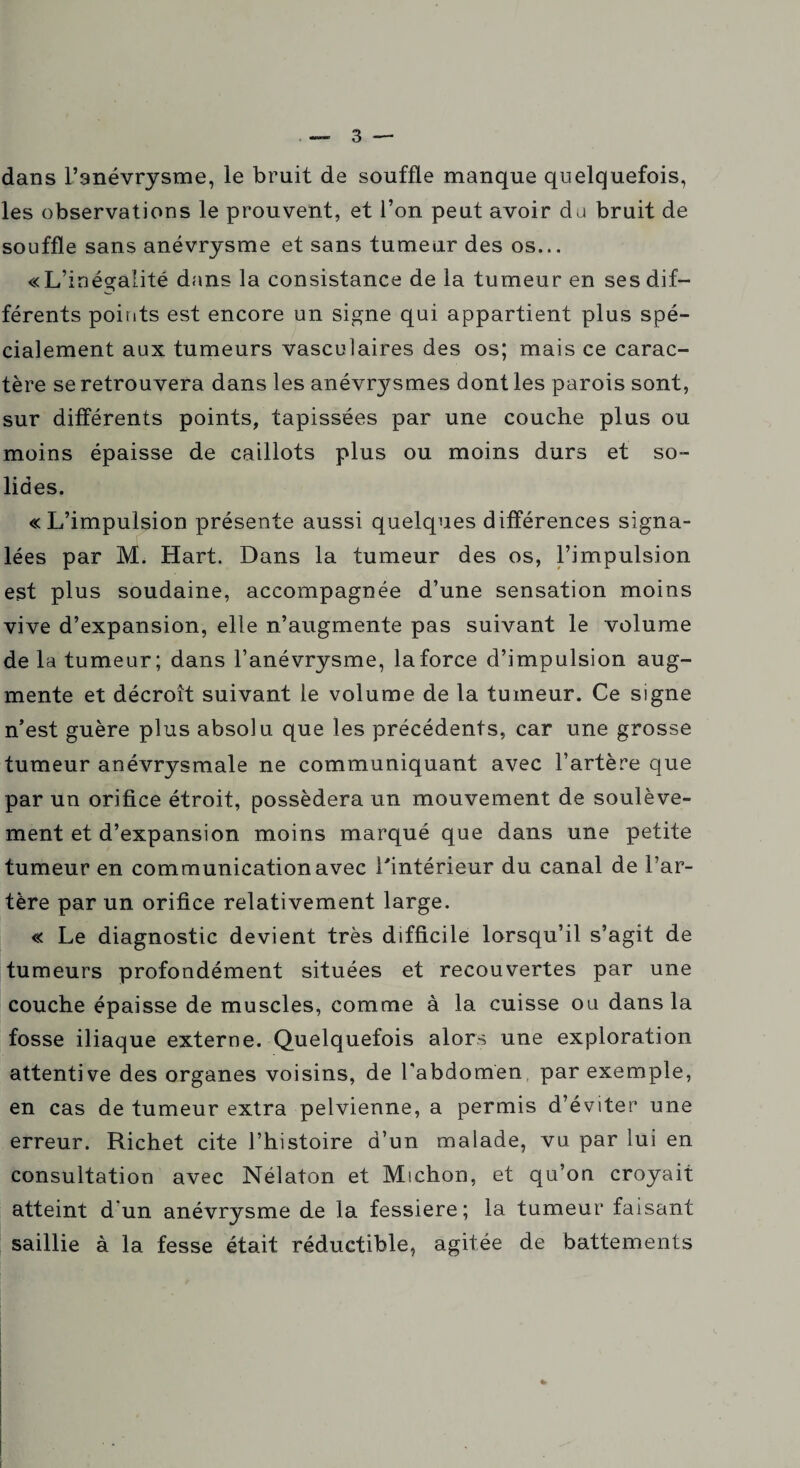 3 — dans l’anévrysme, le bruit de souffle manque quelquefois, les observations le prouvent, et l’on peut avoir da bruit de souffle sans anévrysme et sans tumeur des os... «L’inégalité dans la consistance de la tumeur en ses dif¬ férents points est encore un signe qui appartient plus spé¬ cialement aux tumeurs vasculaires des os; mais ce carac¬ tère se retrouvera dans les anévrysmes dont les parois sont, sur différents points, tapissées par une couche plus ou moins épaisse de caillots plus ou moins durs et so¬ lides. «L’impulsion présente aussi quelques différences signa¬ lées par M. Hart. Dans la tumeur des os, l’impulsion est plus soudaine, accompagnée d’une sensation moins vive d’expansion, elle n’augmente pas suivant le volume de la tumeur; dans l’anévrysme, la force d’impulsion aug¬ mente et décroît suivant le volume de la tumeur. Ce signe n’est guère plus absolu que les précédents, car une grosse tumeur anévrysmale ne communiquant avec l’artère que par un orifice étroit, possédera un mouvement de soulève¬ ment et d’expansion moins marqué que dans une petite tumeur en communication avec l'intérieur du canal de l’ar¬ tère par un orifice relativement large. « Le diagnostic devient très difficile lorsqu’il s’agit de tumeurs profondément situées et recouvertes par une couche épaisse de muscles, comme à la cuisse ou dans la fosse iliaque externe. Quelquefois alors une exploration attentive des organes voisins, de l’abdomen par exemple, en cas de tumeur extra pelvienne, a permis d’éviter une erreur. Richet cite l’histoire d’un malade, vu par lui en consultation avec Nélaton et Michon, et qu’on croyait atteint d'un anévrysme de la fessiere; la tumeur faisant saillie à la fesse était réductible, agitée de battements [