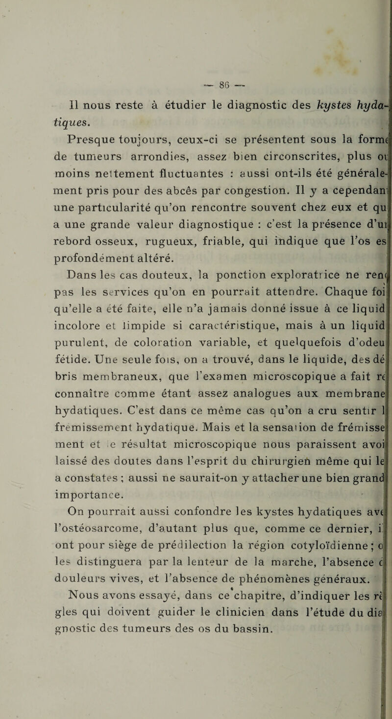 Il nous reste à étudier le diagnostic des kystes hyda¬ tiques. Presque toujours, ceux-ci se présentent sous la forme de tumeurs arrondies, assez bien circonscrites, plus ov moins nettement fluctuantes : aussi ont-ils été générale¬ ment pris pour des abcès par congestion. Il y a cependant une particularité qu’on rencontre souvent chez eux et qu a une grande valeur diagnostique : c’est la présence d’ur; rebord osseux, rugueux, friable, qui indique que l’os es profondément altéré. Dans les cas douteux, la ponction exploratrice ne rem v j pas les services qu’on en pourrait attendre. Chaque foi qu’elle a été faite, elle n’a jamais donné issue à ce liquid incolore et limpide si caractéristique, mais à un liquid purulent, de coloration variable, et quelquefois d’odeu fétide. Une seule fois, on a trouvé, dans le liquide, des dé bris membraneux, que l’examen microscopique a fait rt connaître comme étant assez analogues aux membrane hydatiques. C’est dans ce même cas qu’on a cru sentir 1 frémissement hydatique. Mais et la sensaiion de frémisse ment et e résultat microscopique nous paraissent avoi laissé des doutes dans l’esprit du chirurgien même qui le a constates ; aussi ne saurait-on y attacher une bien grand importance. On pourrait aussi confondre les kystes hydatiques ave l’ostéosarcome, d’autant plus que, comme ce dernier, i ont pour siège de prédilection la région cotyloïdienne ; o les distinguera par la lenteur de la marche, l’absence c douleurs vives, et l’absence de phénomènes généraux. Nous avons essayé, dans ce chapitre, d’indiquer les ri g les qui doivent guider le clinicien dans l’étude du disi gnostic des tumeurs des os du bassin.