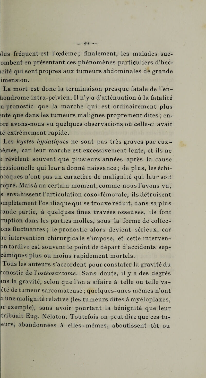 — 39 dus fréquent est l’œdème ; finalement, les malades suc- ombent en présentant ces phénomènes particuliers d’hec- icité qui sont propres aux tumeurs abdominales de grande imension. La mort est donc la terminaison presque fatale de Ten- tiondrome intra-pelvien. Il n’y a d’atténuation à la fatalité u pronostic que la marche qui est ordinairement plus ;nte que dans les tumeurs malignes proprement dites ; en- Dre avons-nous vu quelques observations où celle-ci avait té extrêmement rapide. Les kystes hydatiques ne sont pas très graves par eux- îêmes, car leur marche est excessivement lente, et ils ne î révèlent souvent que plusieurs années après la cause zcasionnelle qui leur a donné naissance ; de plus, les échi- ocoques n’ont pas un caractère de malignité qui leur soit ropre. Mais à un certain moment, comme nous l’avons vu, s envahissent l’articulation coxo-fémorale, ils détruisent >mplètement l’os iliaque qui se trouve réduit, dans sa plus rande partie, à quelques fines travées osseuses, ils font ruption dans les parties molles, sous la forme de collec- ons fluctuantes ; le pronostic alors devient sérieux, car ne intervention chirurgicale s’impose, et cette interven- on tardive est souvent le point de départ d’accidents sep- cémiques plus ou moins rapidement mortels. Tous les auteurs s’accordent pour constater la gravité du ronostic de Y ostéosarcome. Sans doute, il y a des degrés ms la gravité, selon que Ton a affaire à telle ou telle va- été de tumeur sarcomateuse ; quelques-unes mêmes n’ont 1 une malignité relative (les tumeurs dites à myéloplaxes, ir exemple), sans avoir pourtant la bénignité que leur tribuait Eug. Nélaton. Toutefois on peut dire que ces tu¬ eurs, abandonnées à elles-mêmes, aboutissent tôt ou