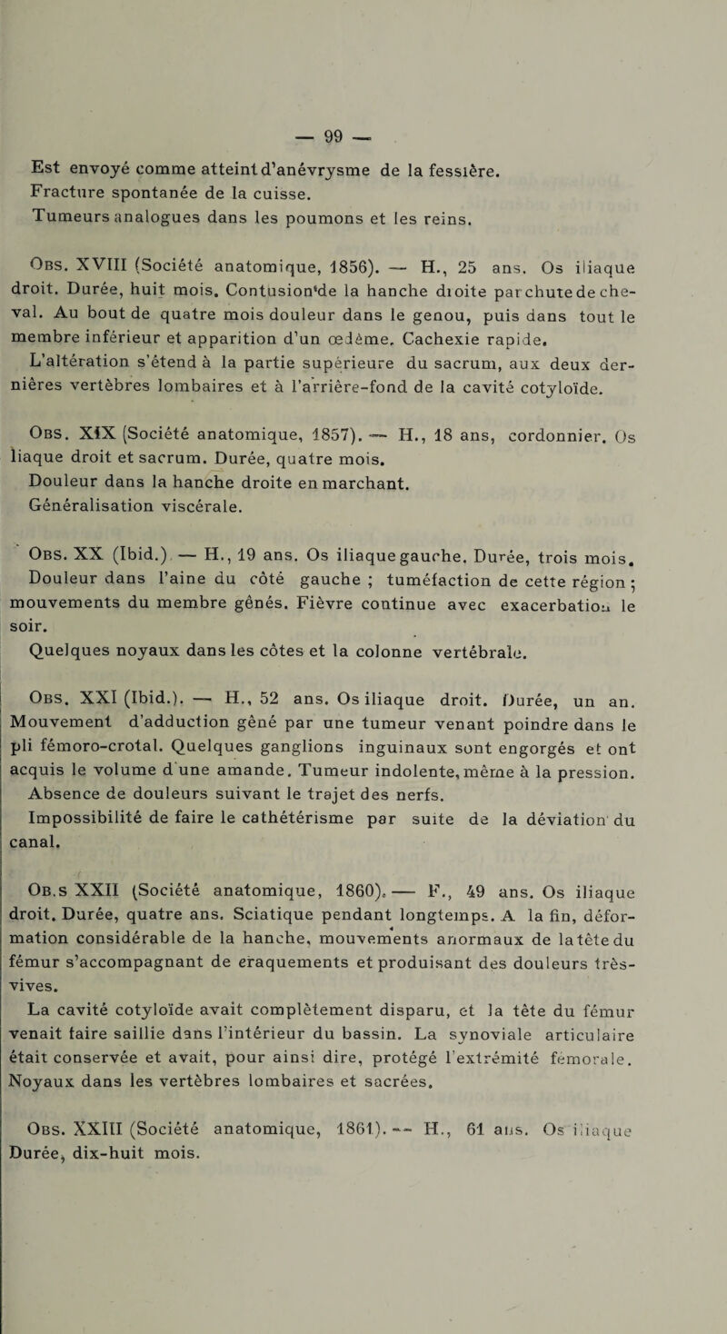 Est envoyé comme atteint d’anévrysme de la fessière. Fracture spontanée de la cuisse. Tumeurs analogues dans les poumons et les reins. Obs. XVIII (Société anatomique, 1856). — H., 25 ans. Os iliaque droit. Durée, huit mois. Contusion‘de la hanche dioite par chute de che¬ val. Au bout de quatre mois douleur dans le genou, puis dans tout le membre inférieur et apparition d’un œdème. Cachexie rapide. L’altération s’étend à la partie supérieure du sacrum, aux deux der¬ nières vertèbres lombaires et à l’arrière-fond de la cavité cotyloïde. Obs. XIX (Société anatomique, 1857). — H., 18 ans, cordonnier. Os liaque droit et sacrum. Durée, quatre mois. Douleur dans la hanche droite en marchant. Généralisation viscérale. Obs. XX (Ibid.) — H., 19 ans. Os iliaque gauche. Durée, trois mois. Douleur dans l’aine du côté gauche; tuméfaction de cette région ; mouvements du membre gênés. Fièvre continue avec exacerbation le soir. Quelques noyaux dans les côtes et la colonne vertébrale. Obs. XXI (Ibid.). — H., 52 ans. Os iliaque droit. Durée, un an. Mouvement d’adduction gêné par une tumeur venant poindre dans le pli fémoro-crotal. Quelques ganglions inguinaux sont engorgés et ont acquis le volume d une amande. Tumeur indolente, même à la pression. Absence de douleurs suivant le trajet des nerfs. Impossibilité de faire le cathétérisme par suite de la déviation du canal. Ob.s XXII (Société anatomique, 1860),—- F., 49 ans. Os iliaque droit. Durée, quatre ans. Sciatique pendant longtemps. A la fin, défor¬ mation considérable de la hanche, mouvements anormaux de la tête du fémur s’accompagnant de craquements et produisant des douleurs très- vives. La cavité cotyloïde avait complètement disparu, et la tète du fémur venait taire saillie dans l’intérieur du bassin. La synoviale articulaire était conservée et avait, pour ainsi dire, protégé l’extrémité fémorale. Noyaux dans les vertèbres lombaires et sacrées. Obs. XXIII (Société anatomique, 1861). -- H., 61 ans. Os iliaque Durée^ dix-huit mois.