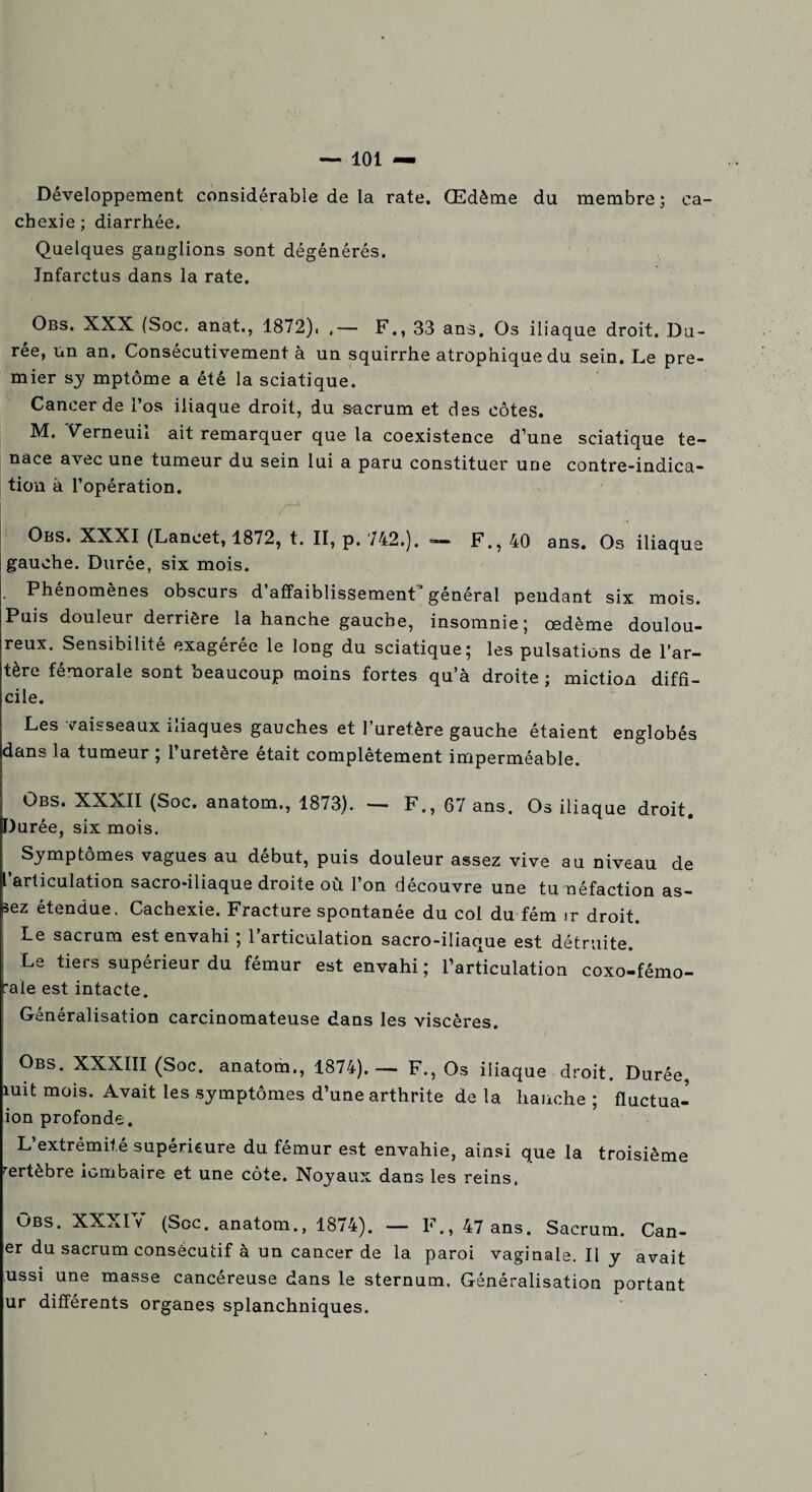 Développement considérable de la rate. Œdème du membre; ca¬ chexie ; diarrhée. Quelques ganglions sont dégénérés. Infarctus dans la rate. Obs. XXX (Soc. anat., 1872). ,— F., 33 ans. Os iliaque droit. Du¬ rée, un an. Consécutivement à un squirrhe atrophique du sein. Le pre¬ mier sj mptôme a été la sciatique. Cancer de l’os iliaque droit, du s-acrum et des côtes. M. Verneuii ait remarquer que la coexistence d’une sciatique te¬ nace avec une tumeur du sein lui a paru constituer une contre-indica¬ tion à l’opération. Obs. XXXI (Lancet, 1872, t. II, p. 742.). *— F., 40 ans. Os iliaque gauche. Durée, six mois. i ‘ Phenomenes obscurs d affaiblissement general pendant six mois. Puis douleur derrière la hanche gauche, insomnie; œdème doulou¬ reux. Sensibilité exagérée le long du sciatique; les pulsations de l’ar¬ tère fémorale sont beaucoup moins fortes qu’à droite ; miction diffi¬ cile. Les vaisseaux iliaques gauches et l’uretère gauche étaient englobés dans la tumeur ; l’uretère était complètement imperméable. Obs. XXXII (Soc. anatom., 1873). — F., 67 ans. Os iliaque droit. Durée, six mois. Symptômes vagues au début, puis douleur assez vive au niveau de l’articulation sacro-iliaque droite où l’on découvre une tunéfaction as- |sez étendue. Cachexie. Fracture spontanée du col du fém ir droit. Le sacrum est envahi ; l’articulation sacro-iliaque est détruite. Le tiers supérieur du fémur est envahi; l’articulation coxo-fémo- raïe est intacte. Généralisation carcinomateuse dans les viscères. Obs. XXXIII (Soc. anatom., 1874).— F., Os iliaque droit. Durée, mit mois. Avait les .symptômes d’une arthrite de la hanche ; fluctua- ion profonde. L’extrémité supérieure du fémur est envahie, ainsi que la troisième œrtebre lombaire et une côte. Noyaux dans les reins, Obs. XXXIV (Scc. anatom., 1874). — F., 47 ans. Sacrum. Can- er du sacrum consécutif à un cancer de la paroi vaginale. Il y avait ussi une masse cancéreuse dans le sternum. Généralisation portant ur différents organes splanchniques.