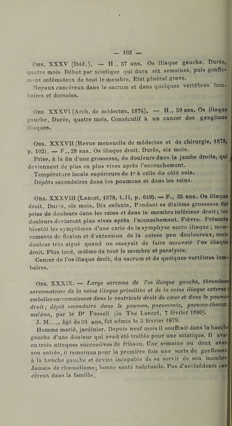 Obs. XXXV (Ibid.). -- Ht, 57 ans. Os iliaque gauche. Durée, quatre mois Début par sciatique qui dura six semaines, puis gonfle- j ment œdémateux de tout le membre. Etat général grave. Noyaux cancéreux dans le sacrum et dans quelques veitèbies lom¬ baires et dorsales. Obs XXXVI (Arch. de médecine, 1874). — H., 59 ans. Os iliaque gauche. Durée, quatre mois. Consécutif à un cancer des ganglions j iliaques. Obs. XXXVII (Revue mensuelle de médecine et de chirurgie, 1878, p. 102). — F., 28 ans. Os iliaque droit. Durée, six mois. Prise, à la fin d’une grossesse, de douleurs dans la jambe droite, qui^ deviennent de plus en plus vives après l’accouchement. Température locale supérieure de 1° à celle du côté sain. Dépôts secondaires dans les poumons et dans les reins. Obs. XXXVIII (Lancet, 1878, t. II, p. 649). — F., 35 ans. Os iliaque droit. Durée, six mois. Dix enfants. Pendant sa dixième grossesse fut prise de douleurs dans les reins et dans le membre inférieur droit; les douleurs devinrent plus vives après l’accouchement. Fièvre. Présenta bientôt les symptômes d’une carie de la symphyse sacro iliaque, mou-i vements de flexion et d'extension de la cuisse peu douloureux, mais douleur très aiguë quand on essayait de faire mouvoir l’os iliaque droit. Plus tard, œdème de tout le membre et paralysie. Cancer de l’os iliaque droit, du sacrum et de quelques vertèbres lom¬ baires. Obs. XXXlX. — Large sarcome de Vos iliaque gauche, thrombose sarcomateuse de la veine iliaque primitive et de la veine iliaque externe ; embolies sarcomateuses dans le ventricule droit du cœur et dans le poumon droit; dépôt secondaire dans le poumon, pneumonie, pneumo-thorax] melcBna, par le Dr Fussell (in The Lancet, 7 février 1880). J. M. . ., âgé de33 ans, fut admis le 5 février 1879. Homme marié, jardinier. Depuis neuf mois il souffrait dans la hanchf gauche d’une douleur qui avait été traitée pour une sciatique. Il avai eu trois attaques successives de frisson. Une semaine ou deux avanj son entrée, il remarqua pour la première fois une sorte de gorflemen à la hanche gauche et devint incapable de se servir de son membre Jamais de rhumatisme ; bonne santé habituelle. Pas d antécédents can* I céreux dans la famille. i I wwwa—