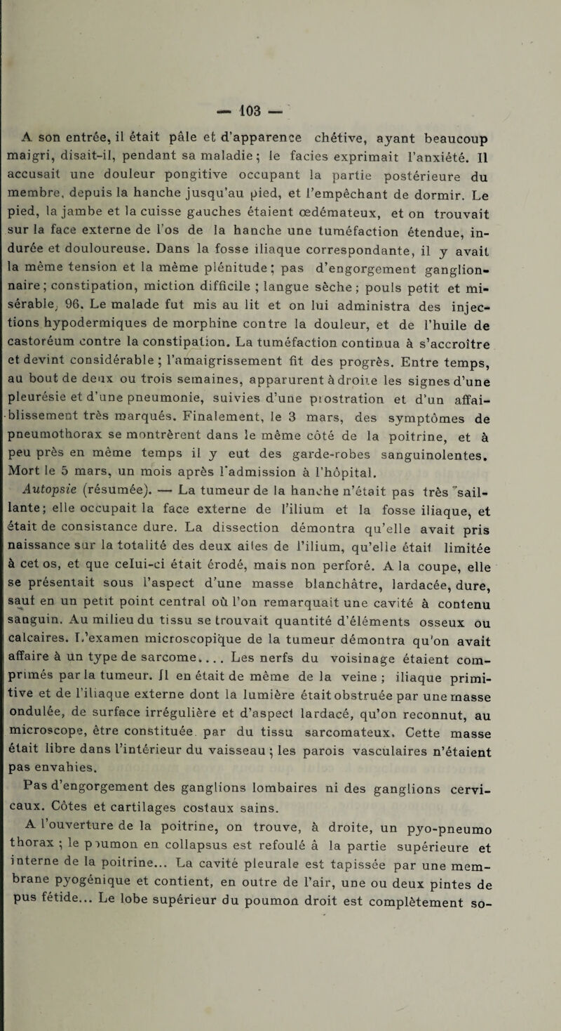 A son entrée, il était pâle et d’apparence chétive, ayant beaucoup maigri, disait-il, pendant sa maladie ; le faciès exprimait l’anxiété. Il accusait une douleur pongitive occupant la partie postérieure du membre, depuis la hanche jusqu’au pied, et l’empêchant de dormir. Le pied, la jambe et la cuisse gauches étaient œdémateux, et on trouvait sur la face externe de l’os de la hanche une tuméfaction étendue, in¬ durée et douloureuse. Dans la fosse iliaque correspondante, il y avait la même tension et la même plénitude; pas d’engorgement ganglion¬ naire; constipation, miction difficile ; langue sèche; pouls petit et mi¬ sérable; 96. Le malade fut mis au lit et on lui administra des injec¬ tions hypodermiques de morphine contre la douleur, et de l’huile de castoréum contre la constipation. La tuméfaction continua à s’accroître et devint considérable ; l’amaigrissement fit des progrès. Entre temps, au bout de deux ou trois semaines, apparurent à droite les signes d’une pleurésie et d’une pneumonie, suivies d’une piostration et d’un affai¬ blissement très marqués. Finalement, le 3 mars, des symptômes de pneumothorax se montrèrent dans le même côté de la poitrine, et à peu près en même temps il y eut des garde-robes sanguinolentes. Mort le 5 mars, un mois après l'admission à l’hôpital. Autopsie (résumée). — La tumeur de la hanche n’était pas très sail¬ lante ; elle occupait la face externe de l’ilium et la fosse iliaque, et était de consistance dure. La dissection démontra qu’elle avait pris naissance sur la totalité des deux ailes de l’ilium, qu’elle étail limitée à cet os, et que celui-ci était érodé, mais non perforé. A la coupe, elle se présentait sous l’aspect d’une masse blanchâtre, lardacée, dure, saut en un petit point central où l’on remarquait une cavité à contenu sanguin. Au milieu du tissu se trouvait quantité d’éléments osseux ou calcaires. L’examen microscopique de la tumeur démontra qu'on avait affaire à un type de sarcome.., . Les nerfs du voisinage étaient com¬ primés par la tumeur. Il en était de même de la veine ; iliaque primi¬ tive et de l’iliaque externe dont la lumière était obstruée par une masse ondulée, de surface irrégulière et d’aspect lardacé, qu’on reconnut, au microscope, être constituée par du tissu sarcomateux. Cette masse était libre dans l’intérieur du vaisseau ; les parois vasculaires n’étaient pas envahies. Pas d’engorgement des ganglions lombaires ni des ganglions cervi¬ caux. Côtes et cartilages costaux sains. A l’ouverture de la poitrine, on trouve, à droite, un pyo-pneumo thorax ; le piumon en collapsus est refoulé â la partie supérieure et interne de la poitrine... La cavité pleurale est tapissée par une mem¬ brane pyogénique et contient, en outre de l’air, une ou deux pintes de pus fétide... Le lobe supérieur du poumon droit est complètement so-