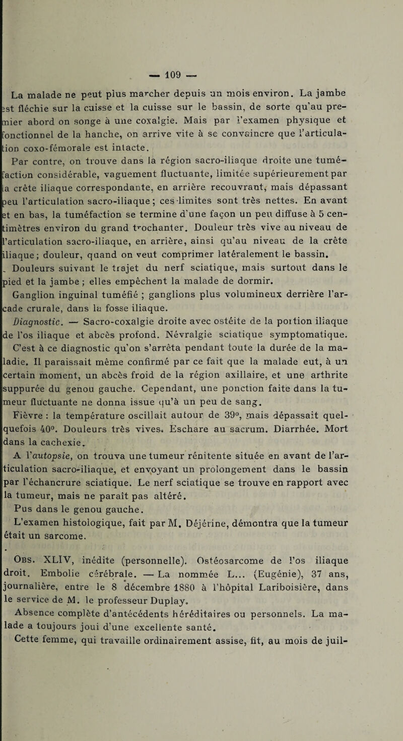 La malade ne peut plus marcher depuis un mois environ. La jambe îst fléchie sur la cuisse et la cuisse sur le bassin, de sorte qu’au pre¬ mier abord on songe à une coxalgie. Mais par l’examen physique et fonctionnel de la hanche, on arrive vite à se convaincre que l’articula¬ tion coxo-fémorale est intacte. Par contre, on trouve dans la région sacro-iliaque droite une tumé¬ faction considérable, vaguement fluctuante, limitée supérieurement par la crête iliaque correspondante, en arrière recouvrant, mais dépassant peu l’articulation sacro-iliaque; ces'limites sont très nettes. En avant et en bas, la tuméfaction se termine d’une façon un peu diffuse à 5 cen¬ timètres environ du grand trochanter. Douleur très vive au niveau de l’articulation sacro-iliaque, en arrière, ainsi qu’au niveau de la crête iliaque; douleur, quand on veut comprimer latéralement le bassin. _ Douleurs suivant le trajet du nerf sciatique, mais surtout dans le pied et la jambe; elles empêchent la malade de dormir. Ganglion inguinal tuméfié ; ganglions plus volumineux derrière l’ar¬ cade crurale, dans la fosse iliaque. Diagnostic. — Sacro-coxalgie droite avec ostéite de la poition iliaque de l’os iliaque et abcès profond. Névralgie sciatique symptomatique. C’est à ce diagnostic qu’on s’arrêta pendant toute la durée de la ma¬ ladie. Il paraissait même confirmé par ce fait que la malade eut, à un certain moment, un abcès froid de la région axillaire, et une arthrite suppurée du genou gauche. Cependant, une ponction faite dans la tu¬ meur fluctuante ne donna issue qu’à un peu de sang. Fièvre : la température oscillait autour de 39°, mais dépassait quel¬ quefois 40°. Douleurs très vives. Eschare au sacrum. Diarrhée. Mort dans la cachexie. A Vautopsie, on trouva une tumeur réni tente située en avant de l’ar¬ ticulation sacro-iliaque, et envoyant un prolongement dans le bassin par l’échancrure sciatique. Le nerf sciatique se trouve en rapport avec la tumeur, mais ne paraît pas altéré. Pus dans le genou gauche. L’examen histologique, fait par M. Déjérine, démontra que la tumeur était un sarcome. Obs. XLIV, inédite (personnelle). Ostéosarcome de l’os iliaque droit. Embolie cérébrale. — La nommée L... (Eugénie), 37 ans, journalière, entre le 8 décembre 1880 à l’hôpital Lariboisière, dans le service de M. le professeur Duplay. Absence complète d’antécédents héréditaires ou personnels. La ma¬ lade a toujours joui d’une excellente santé. Cette femme, qui travaille ordinairement assise, fit, au mois de juil-