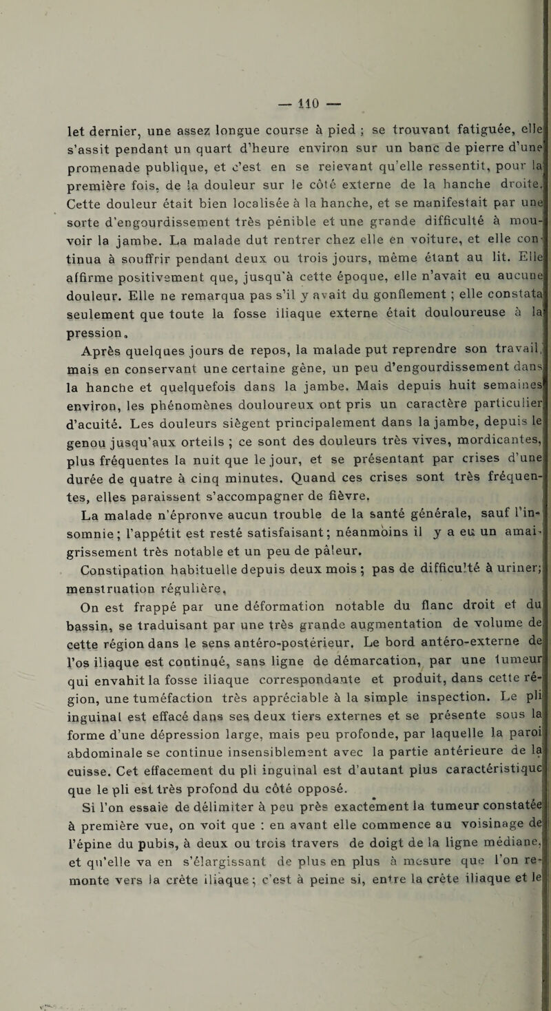 let dernier, une assez longue course à pied ; se trouvant fatiguée, elle; s’assit pendant un quart d’heure environ sur un banc de pierre d’une promenade publique, et c’est en se reievant qu’elle ressentit, pour la- première fois, de la douleur sur le côté externe de la hanche droite. Cette douleur était bien localisée à la hanche, et se manifestait par une sorte d’engourdissement très pénible et une grande difficulté à mou¬ voir la jambe. La malade dut rentrer chez elle ên voiture, et elle con¬ tinua à souffrir pendant deux ou trois jours, même étant au lit. Elle affirme positivement que, jusqu’à cette époque, elle n’avait eu aucune douleur. Elle ne remarqua pas s’il y avait du gonflement ; elle constata; seulement que toute la fosse iliaque externe, était douloureuse a lai pression» Après quelques jours de repos, la malade put reprendre son travail, mais en conservant une certaine gène, un peu d’engourdissement dans! la hanche et quelquefois dans la jambe. Mais depuis huit semaines environ, les phénomènes douloureux ont pris un caractère particulier d’acuité. Les douleurs siègent principalement dans la jambe, depuis le genou jusqu’aux orteils ; ce sont des douleurs très vives, mordicantes, plus fréquentes la nuit que le jour, et se présentant par crises d’une durée de quatre à cinq minutes. Quand ces crises sont très fréquen¬ tes, elles paraissent s’accompagner de fièvre. La malade n’épronve aucun trouble de la santé générale, sauf l’in¬ somnie ; l’appétit est resté satisfaisant; néanmoins il y a eu un amai¬ grissement très notable et un peu de pâleur. Constipation habituelle depuis deux mois ; pas de difficuHé à uriner; menstruation régulière. On est frappé par une déformation notable du flanc droit et du bassin, se traduisant par une très grande augmentation de volume de, cette région dans le sens antéro-postérieur. Le bord antéro-externe de l’os iliaque est continué, sans ligne de démarcation, par une tumeur qui envahit la fosse iliaque correspondante et produit, dans cette ré-j gion, une tuméfaction très appréciable à la simple inspection. Le plij inguinal est effacé dans ses deux tiers externes et se présente sous la forme d’une dépression large, mais peu profonde, par laquelle la paroi abdominale se continue insensiblement avec la partie antérieure de la cuisse. Cet effacement du pli inguinal est d’autant plus caractéristique que le pli est très profond du côté opposé. Si l’on essaie de délimiter à peu près exactement la tumeur constatée à première vue, on voit que : en avant elle commence au voisinage de; l’épine du pubis, à deux ou trois travers de doigt de la ligne médiane, et qu’elle va en s’élargissant de plus en plus à mesure que l'on re¬ monte vers la crête iliaque; c’est à peine si, entre la crête iliaque et le