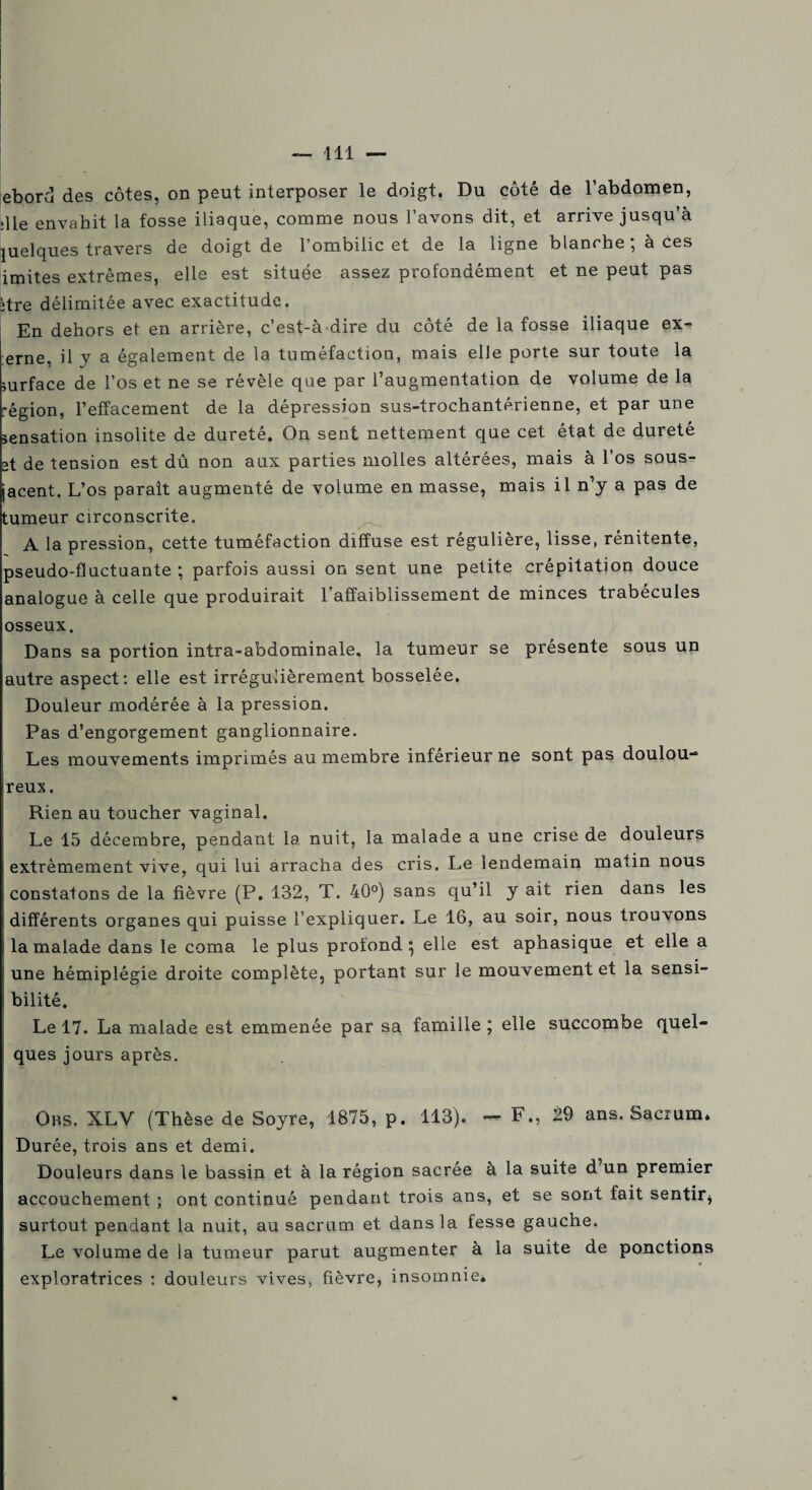 ebord des côtes, on peut interposer le doigt. Du côté de l’abdomen, :11e envahit la fosse iliaque, comme nous l’avons dit, et arrive jusqu’à quelques travers de doigt de l’ombilic et de la ligne blanche ; à ces imites extrêmes, elle est située assez profondément et ne peut pas itre délimitée avec exactitude. En dehors et en arrière, c’est-à-dire du côté de la fosse iliaque ex- erne, il y a également de la tuméfaction, mais elle porte sur toute la surface de l’os et ne se révèle que par l’augmentation de volume de la région, l’effacement de la dépression sus-trochantérienne, et par une sensation insolite de dureté. On sent nettement que cet état de dureté et de tension est dû non aux parties molles altérées, mais à l’os sous- jacent. L’os parait augmenté de volume en masse, mais il n’y a pas de tumeur circonscrite. A la pression, cette tuméfaction diffuse est régulière, lisse, rénitente, pseudo-fluctuante ; parfois aussi on sent une petite crépitation douce analogue à celle que produirait l’affaiblissement de minces trabécules osseux. Dans sa portion intra-abdominale, la tumeur se présente sous un autre aspect: elle est irrégulièrement bosselée. Douleur modérée à la pression. Pas d’engorgement ganglionnaire. Les mouvements imprimés au membre inférieur ne sont pas doulou¬ reux. Rien au toucher vaginal. Le 15 décembre, pendant la nuit, la malade a une crise de douleurs extrêmement vive, qui lui arracha des cris. Le lendemain matin nous constatons de la fièvre (P. 132, T. 40°) sans qu’il y ait rien dans les différents organes qui puisse l’expliquer. Le 16, au soir, nous trouvons I la malade dans le coma le plus profond } elle est aphasique et elle a ■ une hémiplégie droite complète, portant sur le mouvement et la sensi- ; bilité. Le 17. La malade est emmenée par sa famille ; elle succombe quel¬ ques jours après. Ors. XLV (Thèse de Soyre, 1875, p. 113). — F., 29 ans. Sacrum. Durée, trois ans et demi. Douleurs dans le bassin et à la région sacrée à la suite d un premier accouchement ; ont continué pendant trois ans, et se sont fait sentir* surtout pendant la nuit, au sacrum et dans la fesse gauche. Le volume de la tumeur parut augmenter à la suite de ponctions exploratrices : douleurs vives, fièvre, insomnie.