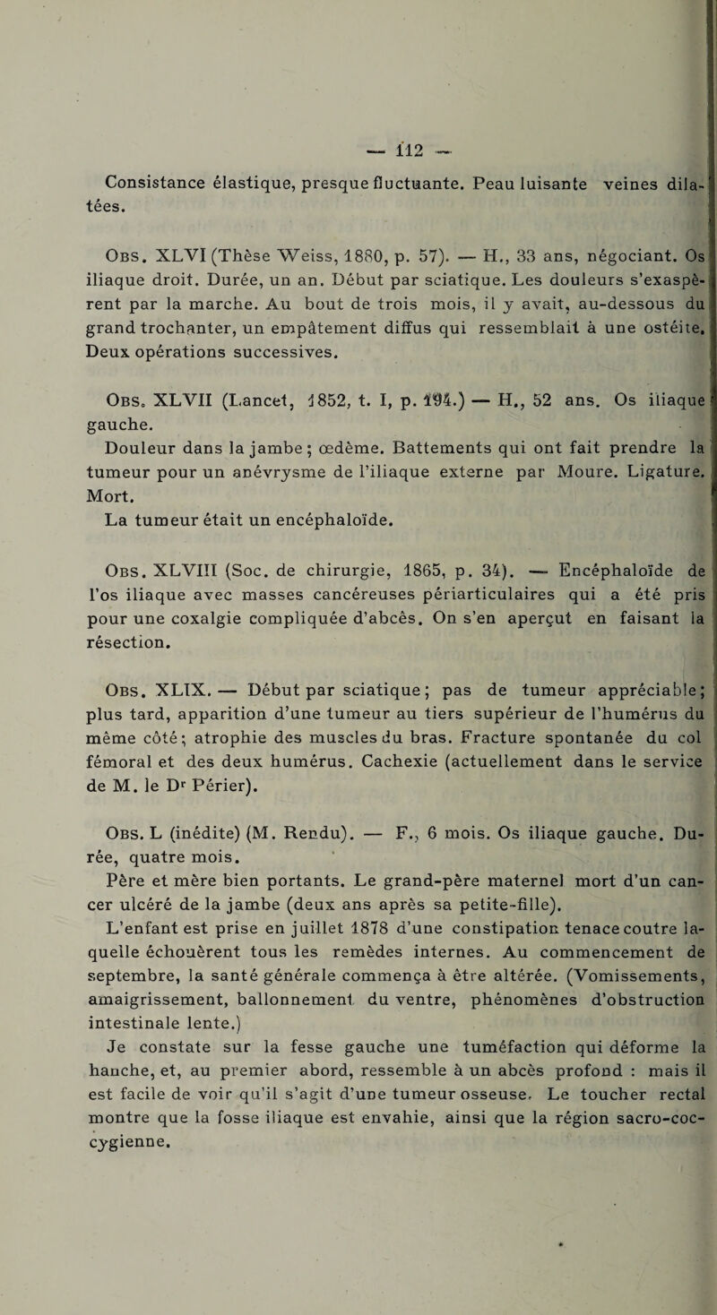 Consistance élastique, presque fluctuante. Peau luisante veines dila¬ tées. Obs. XLVI (Thèse Weiss, 1880, p. 57). — H., 33 ans, négociant. Os iliaque droit. Durée, un an. Début par sciatique. Les douleurs s’exaspè¬ rent par la marche. Au bout de trois mois, il y avait, au-dessous du grand trochanter, un empâtement diffus qui ressemblait à une ostéite, Deux opérations successives. OBS, XLVII (Lancet, 3 852, t. I, p. 194.) — H., 52 ans. Os iliaque gauche. Douleur dans la jambe; œdème. Battements qui ont fait prendre la tumeur pour un anévrysme de l’iliaque externe par Moure. Ligature. Mort. La tumeur était un encéphaloïde. Obs. XLVIIÏ (Soc. de chirurgie, 1865, p. 34). Encéphaloïde de l’os iliaque avec masses cancéreuses périarticulaires qui a été pris pour une coxalgie compliquée d’abcês. On s’en aperçut en faisant la résection. Obs. XLIX. — Début par sciatique; pas de tumeur appréciable; plus tard, apparition d’une tumeur au tiers supérieur de l’humérus du même côté; atrophie des muscles du bras. Fracture spontanée du col fémoral et des deux humérus. Cachexie (actuellement dans le service de M. le Dr Périer). Obs. L (inédite) (M. Rendu). — F., 6 mois. Os iliaque gauche. Du¬ rée, quatre mois. Père et mère bien portants. Le grand-père maternel mort d’un can¬ cer ulcéré de la jambe (deux ans après sa petite-fille). L’enfant est prise en juillet 1878 d’une constipation tenace coutre la¬ quelle échouèrent tous les remèdes internes. Au commencement de septembre, la santé générale commença à être altérée. (Vomissements, amaigrissement, ballonnement du ventre, phénomènes d’obstruction intestinale lente.) Je constate sur la fesse gauche une tuméfaction qui déforme la hanche, et, au premier abord, ressemble à un abcès profond : mais il est facile de voir qu’il s’agit d’uDe tumeur osseuse. Le toucher rectal montre que la fosse iliaque est envahie, ainsi que la région sacro-coc- cygienne.