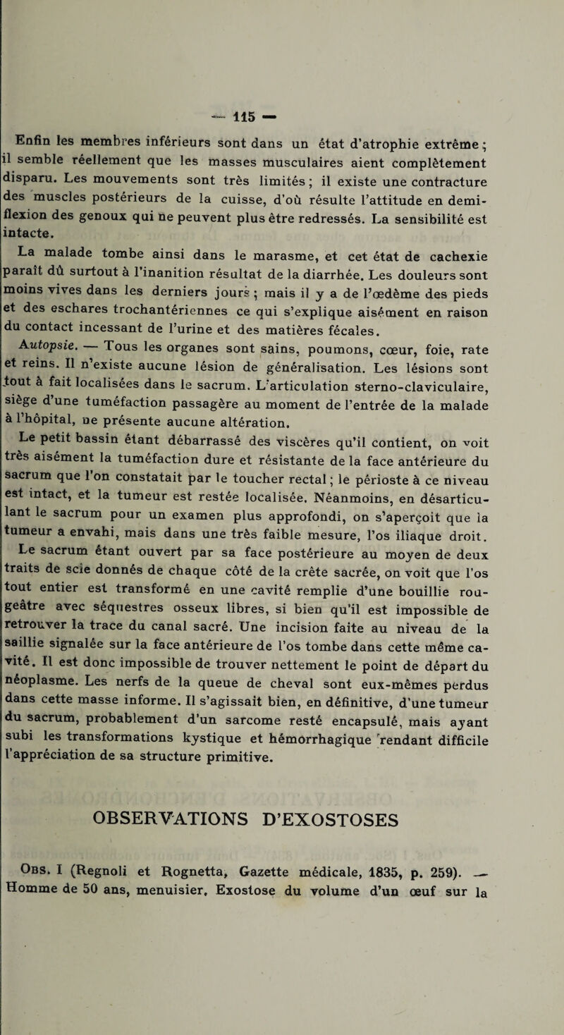 Enfin les membres inférieurs sont dans un état d’atrophie extrême • il semble réellement que les masses musculaires aient complètement disparu. Les mouvements sont très limités ; il existe une contracture des muscles postérieurs de la cuisse, d’où résulte l’attitude en demi- flexion des genoux qui ne peuvent plus être redressés. La sensibilité est intacte. La malade tombe ainsi dans le marasme, et cet état de cachexie parait du surtout à 1 inanition résultat de la diarrhée. Les douleurs sont moins vives dans les derniers jours 5 mais il y a de l’œdème des pieds et des eschares trochantériennes ce qui s’explique aisément en raison du contact incessant de l’urine et des matières fécales. Autopsie. Tous les organes sont sains, poumons, cœur, foie, rate et reins. Il n existe aucune lésion de généralisation. Les lésions sont .tout à fait localisées dans le sacrum. L’articulation sterno-claviculaire, siège d une tuméfaction passagère au moment de l’entrée de la malade à l’hôpital, ne présente aucune altération. Le petit bassin étant débarrassé des viscères qu’il contient, on voit très aisément la tuméfaction dure et résistante de la face antérieure du sacrum que 1 on constatait par le toucher rectal ; le périoste à ce niveau est intact, et la tumeur est restée localisée. Néanmoins, en désarticu¬ lant le sacrum pour un examen plus approfondi, on s’aperçoit que la tumeur a envahi, mais dans une très faible mesure, l’os iliaque droit. Le sacrum étant ouvert par sa face postérieure au moyen de deux traits de scie donnes de chaque côté de la crête sacrée, on voit que l’os tout entier est transformé en une cavité remplie d’une bouillie rou¬ geâtre avec séquestres osseux libres, si bien qu’il est impossible de retrouver la trace du canal sacré. Une incision faite au niveau de la saillie signalée sur la face antérieure de l’os tombe dans cette même ca¬ vité. Il est donc impossible de trouver nettement le point de départ du néoplasme. Les nerfs de la queue de cheval sont eux-mêmes perdus dans cette masse informe. Il s’agissait bien, en définitive, d’une tumeur du sacrum, probablement d’un sarcome resté encapsulé, mais ayant subi les transformations kystique et hémorrhagique rendant difficile l’appréciation de sa structure primitive. OBSERVATIONS D’EXOSTOSES Obs. I (Regnoli et Rognetta, Gazette médicale, 1835, p. 259)._ Homme de 50 ans, menuisier. Exostose du volume d’un œuf sur la