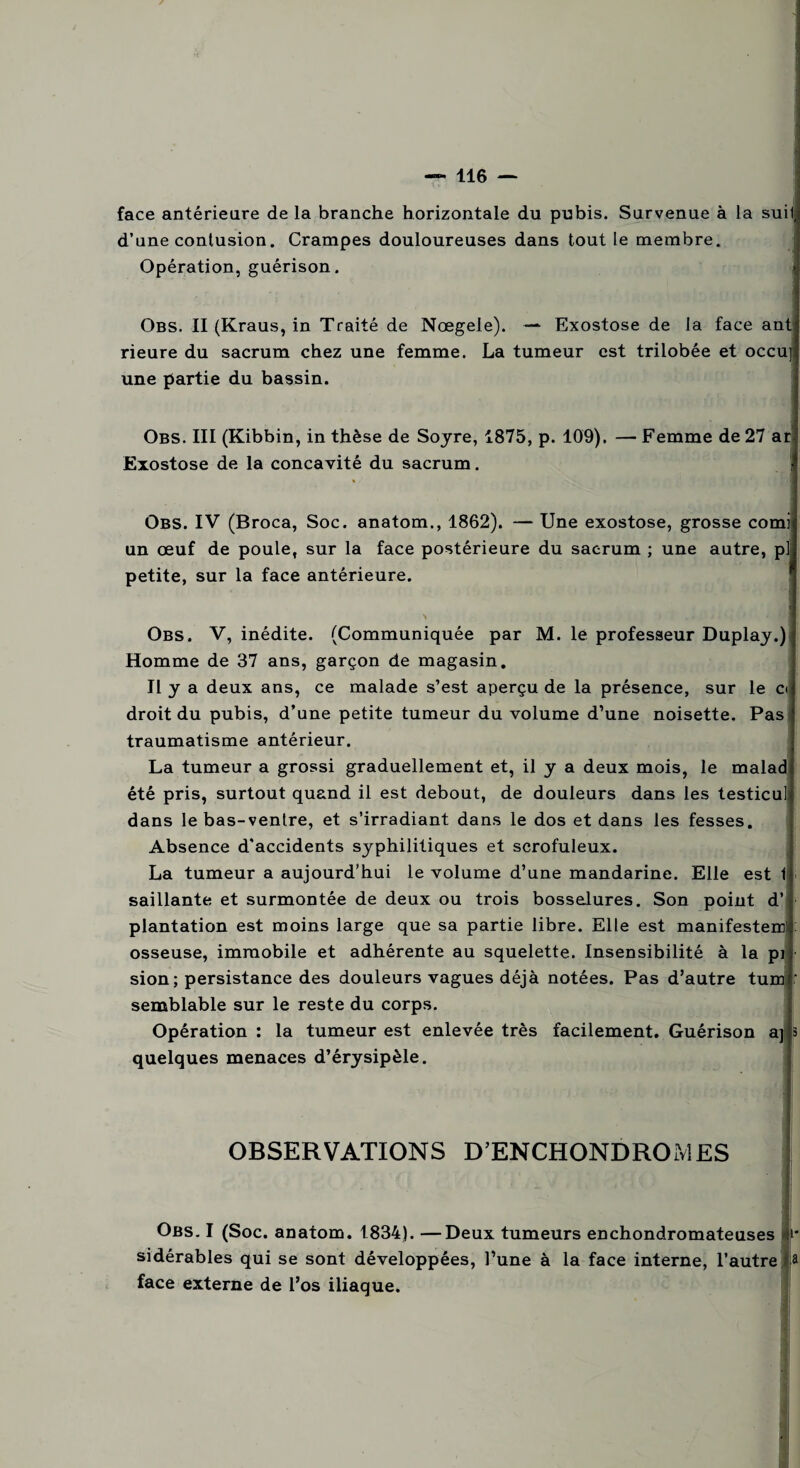 face antérieure de la branche horizontale du pubis. Survenue à la suif d’une contusion. Crampes douloureuses dans tout le membre. Opération, guérison. Obs. II (Kraus, in Traité de Nœgele). — Exostose de la face ant rieure du sacrum chez une femme. La tumeur est trilobée et occu] une partie du bassin. Obs. III (Kibbin, in thèse de Soyre, 1875, p. 109). — Femme de 27 ar Exostose de la concavité du sacrum. Obs. IV (Broca, Soc. anatom., 1862). — Une exostose, grosse comi un œuf de poule, sur la face postérieure du sacrum ; une autre, p] petite, sur la face antérieure. > 'y M Obs. V, inédite. (Communiquée par M. le professeur Duplay.) Homme de 37 ans, garçon de magasin. Il y a deux ans, ce malade s’est aperçu de la présence, sur le ci droit du pubis, d’une petite tumeur du volume d’une noisette. Pas traumatisme antérieur. La tumeur a grossi graduellement et, il y a deux mois, le malad été pris, surtout quand il est debout, de douleurs dans les testicul dans le bas-venlre, et s’irradiant dans le dos et dans les fesses. Absence d'accidents syphilitiques et scrofuleux. La tumeur a aujourd’hui le volume d’une mandarine. Elle est 1 saillante et surmontée de deux ou trois bosselures. Son point d’ plantation est moins large que sa partie libre. Elle est manifestem osseuse, immobile et adhérente au squelette. Insensibilité à la pi sion; persistance des douleurs vagues déjà notées. Pas d’autre tum r semblable sur le reste du corps. Opération : la tumeur est enlevée très facilement. Guérison aj 3 quelques menaces d’érysipèle. OBSERVATIONS D’ENCHONDROMES Obs. I (Soc. anatom. 1834). —Deux tumeurs enchondromateuses >* sidérables qui se sont développées, l’une à la face interne, l’autre a face externe de l’os iliaque.