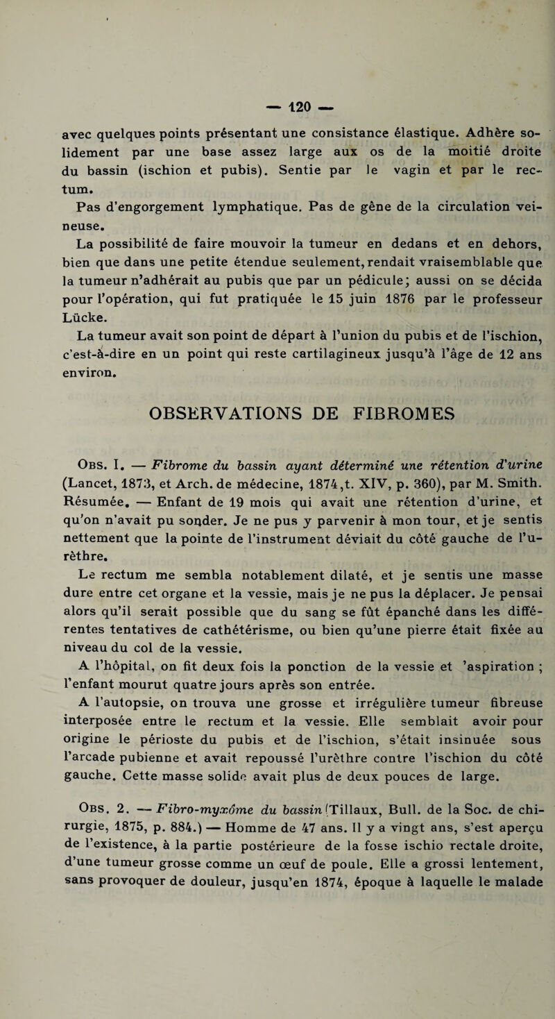 avec quelques points présentant une consistance élastique. Adhère so¬ lidement par une base assez large aux os de la moitié droite du bassin (ischion et pubis). Sentie par le vagin et par le rec¬ tum. Pas d’engorgement lymphatique. Pas de gêne de la circulation vei¬ neuse. La possibilité de faire mouvoir la tumeur en dedans et en dehors, bien que dans une petite étendue seulement, rendait vraisemblable que la tumeur n’adhérait au pubis que par un pédicule; aussi on se décida pour l’opération, qui fut pratiquée le 15 juin 1876 par le professeur Lücke. La tumeur avait son point de départ à l’union du pubis et de l’ischion, c’est-à-dire en un point qui reste cartilagineux jusqu’à l’âge de 12 ans environ. OBSERVATIONS DE FIBROMES Obs. I. — Fibrome du bassin ayant déterminé une rétention d'urine (Lancet, 1873, et Arch. de médecine, 1874,t. XIV, p. 360), par M. Smith. Résumée. — Enfant de 19 mois qui avait une rétention d’urine, et qu’on n’avait pu sonder. Je ne pus y parvenir à mon tour, et je sentis nettement que la pointe de l’instrument déviait du côté gauche de l’u¬ rèthre. Le rectum me sembla notablement dilaté, et je sentis une masse dure entre cet organe et la vessie, mais je ne pus la déplacer. Je pensai alors qu’il serait possible que du sang se fût épanché dans les diffé¬ rentes tentatives de cathétérisme, ou bien qu’une pierre était fixée au niveau du col de la vessie. A l’hôpital, on fit deux fois la ponction de la vessie et 'aspiration ; l’enfant mourut quatre jours après son entrée. A l’autopsie, on trouva une grosse et irrégulière tumeur fibreuse interposée entre le rectum et la vessie. Elle semblait avoir pour origine le périoste du pubis et de l’ischion, s’était insinuée sous l’arcade pubienne et avait repoussé l’urèthre contre l’ischion du côté gauche. Cette masse solide avait plus de deux pouces de large. Obs. 2. — Fibro-myxôme du bassin [Tiilaux, Bull, de la Soc. de chi¬ rurgie, 1875, p. 884.) — Homme de 47 ans. Il y a vingt ans, s’est aperçu de l’existence, à la partie postérieure de la fosse ischio rectale droite, d’une tumeur grosse comme un œuf de poule. Elle a grossi lentement, sans provoquer de douleur, jusqu’en 1874, époque à laquelle le malade